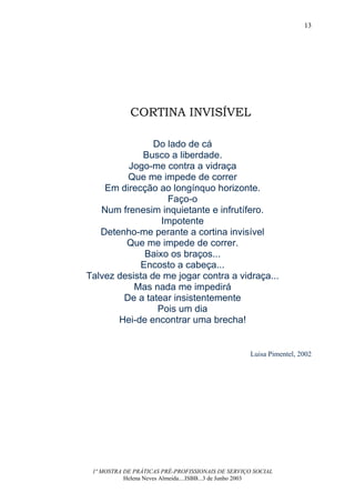13




            CORTINA INVISÍVEL

                Do lado de cá
             Busco a liberdade.
         Jogo-me contra a vidraça
         Que me impede de correr
    Em direcção ao longínquo horizonte.
                   Faço-o
   Num frenesim inquietante e infrutífero.
                  Impotente
   Detenho-me perante a cortina invisível
         Que me impede de correr.
             Baixo os braços...
            Encosto a cabeça...
Talvez desista de me jogar contra a vidraça...
           Mas nada me impedirá
        De a tatear insistentemente
                 Pois um dia
       Hei-de encontrar uma brecha!


                                                  Luisa Pimentel, 2002




 1ª MOSTRA DE PRÁTICAS PRÉ-PROFISSIONAIS DE SERVIÇO SOCIAL
           Helena Neves Almeida....ISBB...3 de Junho 2003
 