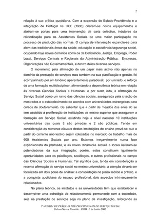2


relação à sua prática quotidiana. Com a expansão do Estado-Providência e a
integração de Portugal na CEE (1986) criaram-se novos equipamentos e
abriram-se portas para uma intervenção de cariz colectivo, indutores da
reivindicação para os Assistentes Sociais de uma maior participação no
processo de produção das normas. O campo de intervenção expandiu-se para
além das tradicionais áreas da saúde, educação e assistência/segurança social,
ocupando hoje novos domínios como os da Deficiência, Justiça, Emprego, Poder
Local, Serviços Centrais e Regionais da Administração Pública,          Empresas,
Organizações não Governamentais, e dentro deles diversos serviços.
     O movimento pela afirmação de um papel mais activo não apenas no
domínio da prestação de serviços mas também na sua planificação e gestão, foi
acompanhado por um binómio aparentemente paradoxal: por um lado, o reforço
de uma formação multidisciplinar, alimentando a dependência teórica em relação
às diversas Ciências Sociais e Humanas, e por outro lado, a afirmação do
Serviço Social como um ramo das ciências sociais, assegurada pela criação de
mestrados e o estabelecimento de acordos com universidades estrangeiras para
cursos de doutoramento. De salientar que a partir de meados dos anos 90 se
tem assistido à proliferação de instituições de ensino superior que asseguram a
formação em Serviço Social, existindo hoje a nível nacional 10 instituições
universitárias das quais 8 são privadas e 2 são públicas. Tendo em
consideração os numerus clausus destas instituições de ensino prevê-se que a
partir do corrente ano lectivo sejam colocados no mercado de trabalho mais de
600 Assistentes Sociais por ano. Estamos inegavelmente numa fase
expansionista da profissão, e as novas dinâmicas sociais e locais revelam-se
potenciadoras da sua integração; porém, estas constituem igualmente
oportunidades para os psicólogos, sociólogos, e outros profissionais no campo
das Ciências Sociais e Humanas. Tal significa que, tendo em consideração a
recente afirmação do serviço social no ensino universitário, a atenção deverá ser
focalizada em dois polos de análise: a consolidação no plano teórico e prático, e
a conquista quotidiana do espaço profissional, dois aspectos intrinsecamente
relacionados.
     No plano teórico, os institutos e as universidades têm que estabelecer e
desenvolver uma estratégia de relacionamento permanente com a sociedade,
seja na prestação de serviços seja no plano da investigação, reforçando as

            1ª MOSTRA DE PRÁTICAS PRÉ-PROFISSIONAIS DE SERVIÇO SOCIAL
                      Helena Neves Almeida....ISBB...3 de Junho 2003
 