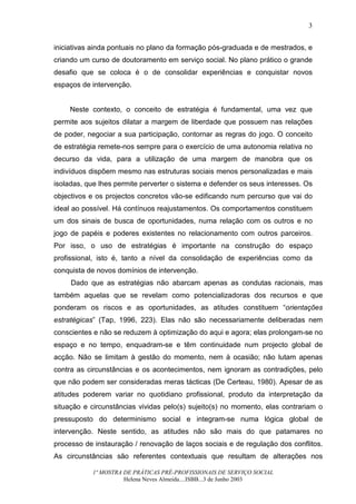 3


iniciativas ainda pontuais no plano da formação pós-graduada e de mestrados, e
criando um curso de doutoramento em serviço social. No plano prático o grande
desafio que se coloca é o de consolidar experiências e conquistar novos
espaços de intervenção.


    Neste contexto, o conceito de estratégia é fundamental, uma vez que
permite aos sujeitos dilatar a margem de liberdade que possuem nas relações
de poder, negociar a sua participação, contornar as regras do jogo. O conceito
de estratégia remete-nos sempre para o exercício de uma autonomia relativa no
decurso da vida, para a utilização de uma margem de manobra que os
indivíduos dispõem mesmo nas estruturas sociais menos personalizadas e mais
isoladas, que lhes permite perverter o sistema e defender os seus interesses. Os
objectivos e os projectos concretos vão-se edificando num percurso que vai do
ideal ao possível. Há contínuos reajustamentos. Os comportamentos constituem
um dos sinais de busca de oportunidades, numa relação com os outros e no
jogo de papéis e poderes existentes no relacionamento com outros parceiros.
Por isso, o uso de estratégias é importante na construção do espaço
profissional, isto é, tanto a nível da consolidação de experiências como da
conquista de novos domínios de intervenção.
     Dado que as estratégias não abarcam apenas as condutas racionais, mas
também aquelas que se revelam como potencializadoras dos recursos e que
ponderam os riscos e as oportunidades, as atitudes constituem “orientações
estratégicas” (Tap, 1996, 223). Elas não são necessariamente deliberadas nem
conscientes e não se reduzem à optimização do aqui e agora; elas prolongam-se no
espaço e no tempo, enquadram-se e têm continuidade num projecto global de
acção. Não se limitam à gestão do momento, nem à ocasião; não lutam apenas
contra as circunstâncias e os acontecimentos, nem ignoram as contradições, pelo
que não podem ser consideradas meras tácticas (De Certeau, 1980). Apesar de as
atitudes poderem variar no quotidiano profissional, produto da interpretação da
situação e circunstâncias vividas pelo(s) sujeito(s) no momento, elas contrariam o
pressuposto do determinismo social e integram-se numa lógica global de
intervenção. Neste sentido, as atitudes não são mais do que patamares no
processo de instauração / renovação de laços sociais e de regulação dos conflitos.
As circunstâncias são referentes contextuais que resultam de alterações nos

            1ª MOSTRA DE PRÁTICAS PRÉ-PROFISSIONAIS DE SERVIÇO SOCIAL
                      Helena Neves Almeida....ISBB...3 de Junho 2003
 
