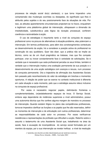 4


processos de relação social do(s) utentes(s), o que torna imperativo uma
compreensão das mudanças ocorridas ou desejadas, do significado que lhes é
atribuído pelos sujeitos e do seu posicionamento face às situações de vida. Por
isso, as atitudes aparentemente circunstanciais projectam-se no futuro, enquadram
e legitimam uma plataforma global de intervenção, ultrapassam a dimensão de
imediaticidade, substituindo-a pela lógica da duração processual, conferem
coerência e racionalidade à acção.
     O uso de estratégias é importante tanto a nível da conquista do espaço
profissional como na procura de alternativas à situação-problema, elas potenciam a
intervenção. Em termos profissionais, para além dos constrangimentos contextuais
ao desenvolvimento da acção, há a considerar a posição activa do profissional na
construção do seu quotidiano. Quer isto dizer, que a prática não se impõe ao
técnico, como se de um ritual pragmático se tratasse, mas que lhe compete
participar, criar ou inovar constantemente face à variedade de solicitações. Se é
verdade que é necessário que cada profissional perceba os seus limites, também é
verdade que a intervenção implica uma avaliação permanente da sua posição e o
desenvolvimento de uma acção estratégica com avanços e recuos, num processo
de conquista permanente. Ora a trajectória de afirmação dos Assistentes Sociais
tem passado pelo reconhecimento do valor da estratégia em brechas e momentos
oportunos. A relação de poder que se exerce no contexto institucional é diferente
em cada situação e cada momento, pelo que a estratégia assume relevo inclusive
na conquista de espaço profissional.
      Por vezes é necessário negociar papéis, delimitando fronteiras e
complementaridades, (re)estabelecendo espaços de troca. O Serviço Social,
embora seja dependente de instâncias superiores a nível administrativo, possui
uma autonomia técnica que lhe confere alguma margem de manobra no processo
de intervenção. Quando existem litígios no plano das competências profissionais,
torna-se imperativo clarificar as funções e os papéis que lhe são reservados, definir
os momentos de intervenção e de articulação com outros profissionais, determinar
as responsabilidades de cada actor no processo. Por vezes verificam-se
resistências e representações da profissão que dificultam a acção. Retenho sobre o
assunto o testemunho de uma Assistente Social que, trabalhando na área da
saúde, face à acusação de incompetência do serviço social formulada por um
membro da equipa, por a sua intervenção se revelar ineficaz a nível da resolução

            1ª MOSTRA DE PRÁTICAS PRÉ-PROFISSIONAIS DE SERVIÇO SOCIAL
                      Helena Neves Almeida....ISBB...3 de Junho 2003
 