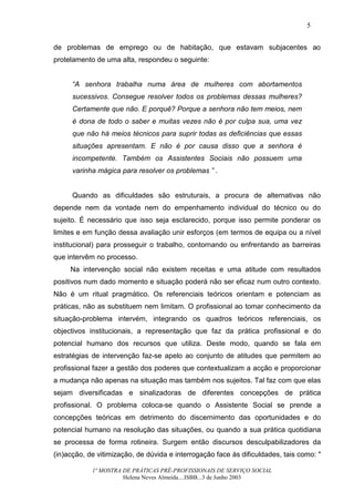 5


de problemas de emprego ou de habitação, que estavam subjacentes ao
protelamento de uma alta, respondeu o seguinte:


      “A senhora trabalha numa área de mulheres com abortamentos
      sucessivos. Consegue resolver todos os problemas dessas mulheres?
      Certamente que não. E porquê? Porque a senhora não tem meios, nem
      é dona de todo o saber e muitas vezes não é por culpa sua, uma vez
      que não há meios técnicos para suprir todas as deficiências que essas
      situações apresentam. E não é por causa disso que a senhora é
      incompetente. Também os Assistentes Sociais não possuem uma
      varinha mágica para resolver os problemas ” .


      Quando as dificuldades são estruturais, a procura de alternativas não
depende nem da vontade nem do empenhamento individual do técnico ou do
sujeito. É necessário que isso seja esclarecido, porque isso permite ponderar os
limites e em função dessa avaliação unir esforços (em termos de equipa ou a nível
institucional) para prosseguir o trabalho, contornando ou enfrentando as barreiras
que intervêm no processo.
     Na intervenção social não existem receitas e uma atitude com resultados
positivos num dado momento e situação poderá não ser eficaz num outro contexto.
Não é um ritual pragmático. Os referenciais teóricos orientam e potenciam as
práticas, não as substituem nem limitam. O profissional ao tomar conhecimento da
situação-problema intervém, integrando os quadros teóricos referenciais, os
objectivos institucionais, a representação que faz da prática profissional e do
potencial humano dos recursos que utiliza. Deste modo, quando se fala em
estratégias de intervenção faz-se apelo ao conjunto de atitudes que permitem ao
profissional fazer a gestão dos poderes que contextualizam a acção e proporcionar
a mudança não apenas na situação mas também nos sujeitos. Tal faz com que elas
sejam diversificadas e sinalizadoras de diferentes concepções de prática
profissional. O problema coloca-se quando o Assistente Social se prende a
concepções teóricas em detrimento do discernimento das oportunidades e do
potencial humano na resolução das situações, ou quando a sua prática quotidiana
se processa de forma rotineira. Surgem então discursos desculpabilizadores da
(in)acção, de vitimização, de dúvida e interrogação face às dificuldades, tais como: "

            1ª MOSTRA DE PRÁTICAS PRÉ-PROFISSIONAIS DE SERVIÇO SOCIAL
                      Helena Neves Almeida....ISBB...3 de Junho 2003
 