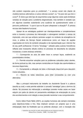6


não existem respostas para os problemas", " o serviço social não dispõe de
modelos teóricos alternativos a outras ciências sociais", ou " foi para isto que tirei o
curso?". É obvio que este tipo de argumentos surge algumas vezes após tentativas
variadas de solução para o problema diagnosticado, mas também é verdade que
em algumas ocasiões subentende uma ausência de questionamento sobre o
percurso profissional : "o que é que eu fiz para ultrapassar a situação?". É preciso
recusar este fatalismo funcional.
     Apesar de as estratégias poderem ser interdependentes e complementares
entre si durante o processo de intervenção, e abrangerem também o campo do
imprevisto, uma vez que embora racionais surgem no contexto da emergência do
novo, a prática do Serviço Social evidencia-as como um leque de opções
organizadas em torno do contexto (situação) e da representação que o técnico faz
do seu perfil profissional. O termo "bricolage " utilizado pelos autores francófonos
reflecte esta incessante atitude criativa no processo de descoberta de soluções
inovadoras, e cobre diversas vertentes :
     1 - Corresponde ao acto de saber tecer e compor laços, avaliando as
possibilidades e limites,
     2 – Permite encontrar soluções para os problemas colocados pelos utentes,
de forma pontual ou não, mas sempre construídas em função das oportunidades e
recursos disponíveis,
     3 – Compreende a utilização de toda a informação disponível para descobrir
meios reduzidos,
     4 – Recorre às redes relacionais, para obter concessões ou criar uma
alternativa.


     Mas o principal instrumento de trabalho do Assistente Social é a palavra
(escrita ou oral), e esta permite estender o conceito “estratégia” para o domínio do
cliente. No processo de intervenção a estratégia consiste muitas vezes em fazer
adquirir por parte do cliente um pensamento estratégico de antecipação do curso
dos acontecimentos e em relação a essa previsão reorientar o seu comportamento.


     Como refere Paulo Netto (2001), as acções humanas são sempre orientadas
para objectivos-metas e fins. Elas implicam sempre um projecto que é uma
antecipação ideal da finalidade que se pretende alcançar, com a inovação dos

               1ª MOSTRA DE PRÁTICAS PRÉ-PROFISSIONAIS DE SERVIÇO SOCIAL
                         Helena Neves Almeida....ISBB...3 de Junho 2003
 
