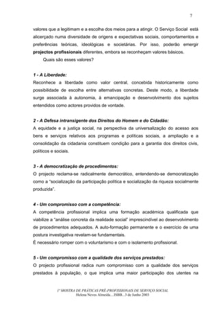 7


valores que a legitimam e a escolha dos meios para a atingir. O Serviço Social está
alicerçado numa diversidade de origens e expectativas sociais, comportamentos e
preferências teóricas, ideológicas e societárias. Por isso, poderão emergir
projectos profissionais diferentes, embora se reconheçam valores básicos.
     Quais são esses valores?


1 - A Liberdade:
Reconhece a liberdade como valor central, concebida historicamente como
possibilidade de escolha entre alternativas concretas. Deste modo, a liberdade
surge associada à autonomia, à emancipação e desenvolvimento dos sujeitos
entendidos como actores providos de vontade.


2 - A Defesa intransigente dos Direitos do Homem e do Cidadão:
A equidade e a justiça social, na perspectiva da universalização do acesso aos
bens e serviços relativos aos programas e políticas sociais, a ampliação e a
consolidação da cidadania constituem condição para a garantia dos direitos civis,
políticos e sociais.


3 - A democratização de procedimentos:
O projecto reclama-se radicalmente democrático, entendendo-se democratização
como a “socialização da participação política e socialização da riqueza socialmente
produzida”.


4 - Um compromisso com a competência:
A competência profissional implica uma formação académica qualificada que
viabilize a “análise concreta da realidade social” imprescindível ao desenvolvimento
de procedimentos adequados. A auto-formação permanente e o exercício de uma
postura investigativa revelam-se fundamentais.
É necessário romper com o voluntarismo e com o isolamento profissional.


5 - Um compromisso com a qualidade dos serviços prestados:
O projecto profissional radica num compromisso com a qualidade dos serviços
prestados à população, o que implica uma maior participação dos utentes na


              1ª MOSTRA DE PRÁTICAS PRÉ-PROFISSIONAIS DE SERVIÇO SOCIAL
                        Helena Neves Almeida....ISBB...3 de Junho 2003
 