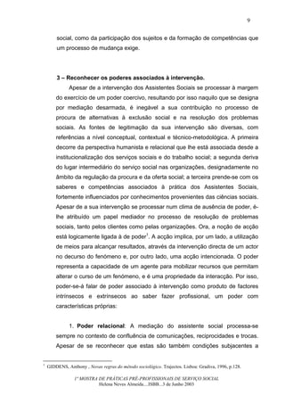 9


        social, como da participação dos sujeitos e da formação de competências que
        um processo de mudança exige.




        3 – Reconhecer os poderes associados à intervenção.
              Apesar de a intervenção dos Assistentes Sociais se processar à margem
        do exercício de um poder coercivo, resultando por isso naquilo que se designa
        por mediação desarmada, é inegável a sua contribuição no processo de
        procura de alternativas à exclusão social e na resolução dos problemas
        sociais. As fontes de legitimação da sua intervenção são diversas, com
        referências a nível conceptual, contextual e técnico-metodológica. A primeira
        decorre da perspectiva humanista e relacional que lhe está associada desde a
        institucionalização dos serviços sociais e do trabalho social; a segunda deriva
        do lugar intermediário do serviço social nas organizações, designadamente no
        âmbito da regulação da procura e da oferta social; a terceira prende-se com os
        saberes e competências associados à prática dos Assistentes Sociais,
        fortemente influenciados por conhecimentos provenientes das ciências sociais.
        Apesar de a sua intervenção se processar num clima de ausência de poder, é-
        lhe atribuído um papel mediador no processo de resolução de problemas
        sociais, tanto pelos clientes como pelas organizações. Ora, a noção de acção
        está logicamente ligada à de poder1. A acção implica, por um lado, a utilização
        de meios para alcançar resultados, através da intervenção directa de um actor
        no decurso do fenómeno e, por outro lado, uma acção intencionada. O poder
        representa a capacidade de um agente para mobilizar recursos que permitam
        alterar o curso de um fenómeno, e é uma propriedade da interacção. Por isso,
        poder-se-á falar de poder associado à intervenção como produto de factores
        intrínsecos e extrínsecos ao saber fazer profissional, um poder com
        características próprias:


              1. Poder relacional: A mediação do assistente social processa-se
        sempre no contexto de confluência de comunicações, reciprocidades e trocas.
        Apesar de se reconhecer que estas são também condições subjacentes a


1
    GIDDENS, Anthony , Novas regras do método sociológico. Trajectos. Lisboa: Gradiva, 1996, p.128.

                 1ª MOSTRA DE PRÁTICAS PRÉ-PROFISSIONAIS DE SERVIÇO SOCIAL
                           Helena Neves Almeida....ISBB...3 de Junho 2003
 