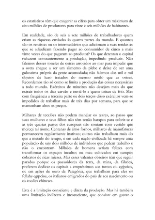 os estatísticos têm que exagerar as cifras para obter um máximum de oito milhões de produtores para vinte e seis milhões de habitantes. 
Em realidade, são de seis a sete milhões de trabalhadores quem criam as riquezas enviadas às quatro partes do mundo. E quantos são os rentistas ou os intermediários que adicionam a suas rendas as que se adjudicam fazendo pagar ao consumidor de cinco a mais vinte vezes do que pagaram ao produtor? Os que detentan o capital reduzem constantemente a produção, impedindo produzir. Não falemos desses toneles de ostras arrojados ao mar para impedir que a ostra chegue a ser um alimento da plebe e deixe de ser uma guloseima própria da gente acomodada; não falemos dos mil e mil objetos de luxo tratados do mesmo modo que as ostras. Recordemos tão só como se limita a produção das coisas necessárias a todo mundo. Exércitos de mineiros não desejam mais do que extrair todos os dias carvão e enviá-lo a quem tiritan de frio. Mas com freqüência a terceira parte ou dois terços disso exércitos vem-se impedidos de trabalhar mais de três dias por semana, para que se mantenham altos os preços. 
Milhares de tecelões não podem manejar os teares, ao passo que suas mulheres e seus filhos não têm senão harapos para cobrir-se e as três quartas partes dos europeus não contam com vestido que mereça tal nome. Centenas de altos fornos, milhares de manufaturas permanecem regularmente inativos; outros não trabalham mais do que a metade do tempo, e em cada nação civilizada há sempre uma população de uns dois milhões de indivíduos que pedem trabalho e não o encontram. Milhões de homens seriam felizes com transformar os espaços incultos ou mau cultivados em campos cobertos de ricas mieses. Mas esses valentes obreiros têm que seguir parados porque os possuidores da terra, da mina, da fábrica, preferem dedicar os capitais a empréstimos aos turcos ou egípcios, ou em ações de ouro da Patagônia, que trabalhem para eles os fellahs egípcios, os italianos emigrados do país de seu nascimento ou os coolies chineses. 
Esta é a limitação consciente e direta da produção. Mas há também uma limitação indirecta e inconsciente, que consiste em gastar o  
