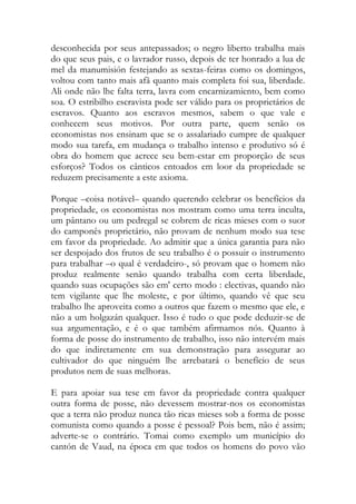 desconhecida por seus antepassados; o negro liberto trabalha mais do que seus pais, e o lavrador russo, depois de ter honrado a lua de mel da manumisión festejando as sextas-feiras como os domingos, voltou com tanto mais afã quanto mais completa foi sua, liberdade. Ali onde não lhe falta terra, lavra com encarnizamiento, bem como soa. O estribilho escravista pode ser válido para os proprietários de escravos. Quanto aos escravos mesmos, sabem o que vale e conhecem seus motivos. Por outra parte, quem senão os economistas nos ensinam que se o assalariado cumpre de qualquer modo sua tarefa, em mudança o trabalho intenso e produtivo só é obra do homem que acrece seu bem-estar em proporção de seus esforços? Todos os cânticos entoados em loor da propriedade se reduzem precisamente a este axioma. 
Porque –coisa notável– quando querendo celebrar os benefícios da propriedade, os economistas nos mostram como uma terra inculta, um pântano ou um pedregal se cobrem de ricas mieses com o suor do camponês proprietário, não provam de nenhum modo sua tese em favor da propriedade. Ao admitir que a única garantia para não ser despojado dos frutos de seu trabalho é o possuir o instrumento para trabalhar –o qual é verdadeiro-, só provam que o homem não produz realmente senão quando trabalha com certa liberdade, quando suas ocupações são em' certo modo : electivas, quando não tem vigilante que lhe moleste, e por último, quando vê que seu trabalho lhe aproveita como a outros que fazem o mesmo que ele, e não a um holgazán qualquer. Isso é tudo o que pode deduzir-se de sua argumentação, e é o que também afirmamos nós. Quanto à forma de posse do instrumento de trabalho, isso não intervém mais do que indiretamente em sua demonstração para assegurar ao cultivador do que ninguém lhe arrebatará o benefício de seus produtos nem de suas melhoras. 
E para apoiar sua tese em favor da propriedade contra qualquer outra forma de posse, não devessem mostrar-nos os economistas que a terra não produz nunca tão ricas mieses sob a forma de posse comunista como quando a posse é pessoal? Pois bem, não é assim; adverte-se o contrário. Tomai como exemplo um município do cantón de Vaud, na época em que todos os homens do povo vão  