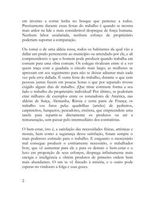 em inverno a cortar lenha no bosque que pertence a todos. Precisamente durante essas festas do trabalho é quando se mostra mais ardor na lide e mais considerável despregue de força humana. Nenhum labor assalariada, nenhum esforço de proprietário poderiam suportar a comparação. 
Ou tomai o de uma aldeia russa, todos os habitantes da qual vão a dallar um prado pertencente ao município ou arrendado por ele, e ali compreendereis o que o homem pode produzir quando trabalha em comum para uma obra comum. Os colegas rivalizam entre si a ver quem traça com a guadaña o círculo mais largo; as mulheres se apressam em seu seguimento para não se deixar adiantar mais cada vez pela erva dallada. É outra festa do trabalho, durante o que cem pessoas juntas fazem em poucas horas o que por separado tivesse exigido alguns dias de trabalho. ¡Que triste contraste forma a seu lado o trabalho do proprietário individual! Por último, se poderiam citar milhares de exemplos entre os roturadores de América, nas aldeias de Suiça, Alemanha, Rússia e certa parre de França; os trabalho vos fatos pelas quadrilhas (arteles) de pedreiros, carpinteiros, barqueros, pescadores, etcétera, que empreendem uma tarefa para repartir-se diretamente os produtos ou até a remuneração, sem passar pelo intermediário dos contratistas. 
O bem-estar, isto é, a satisfação das necessidades físicas, artísticas e morais, bem como a segurança dessa satisfação, foram sempre o mais poderoso estímulo para o trabalho. E enquanto o mercenário mal consegue produzir o estritamente necessário, o trabalhador livre, que vê aumentar para ele e para os demais o bem-estar e o luxo em proporção de seus esforços, desprega infinitamente mais energia e inteligência e obtém produtos de primeiro ordem bem mais abundantes. O um se vê fincado à miséria, e o outro pode esperar no vindouro a folga e suas gozes. 
2 
 