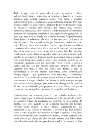 Tudo o que hoje se possa descarregar em outros o labor indispensável para a existência se apressa a fazê-lo, e é coisa admitida que sempre sucederá assim. Pois bem; o trabalho indispensável para a existência é essencialmente manual. Por mais artistas e sábios do que sejamos, nenhum de nós pode passar-se sem os produtos obtidos pelo trabalho dos braços: pão, vestidos, caminhos, barcos, luz, calor, etcétera. Ainda mais: por elevadamente artísticos ou sutilmente metafísicos que sejam nossos gozes, não há nem uno que não se funde no trabalho manual. E precisamente desse labor –fundamento da vida– é do que cada qual trata de descarregar-se. Compreendemo-lo perfeitamente; assim deve ser hoje. Porque fazer um trabalho manual significa na atualidade encerrar-se dez e doze horas alvos num ateliê malsano e permanecer dez, trinta anos, toda a vida, amarrado à mesma lide. Isso significa condenar-se a um salário mesquinho, estar entregado à incerteza do manhã, ao desemprego forçado, muito com freqüência à miséria, e com mais freqüência ainda à morte num hospital, depois de ter trabalhado quarenta anos em alimentar, vestir, recrear e instrir a outros que não são um mesmo nem seus próprios filhos. Isso significa levar toda a vida aos olhos dos demais o selo da inferioridade e ter um mesmo consciência dessa inferioridade. Porque digam o que queiram os bons senhores, o trabalhador manual se vê considerado sempre como inferior ao trabalhador do pensamento, e o que trabalhou dez horas no ateliê não tem tempo, nem menos médios, para proporcionar-se os altos gozes da ciência e da arte, nem sobretudo para preparar-se a apreciá-los; tem que se contentar com as migalhas que caem da mesa dos privilegiados. 
Efetivamente, que interesse pode ter esse trabalho embrutecedor para o obreiro que de antemão conhece sua sorte, que desde o berço ao sepulcro viverá na medianía, na pobreza, na insegurança do manhã? Por isso, quando se vê à imensa maioria dos homens retomar cada manhã a triste tarefa, surpreende-nos sua perseverança, sua adesão ao trabalho, o costume que lhes permite, como a uma máquina que obedece às cegas o impulso dado, levar essa vida de miséria sem esperança do manhã, até sem entrever com vadia clareza que algum dia eles, ou pelo menos seus filhos, farão parte dessa humanidade, rica por fim com todos os tesouros da livre  