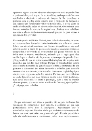 apresenta algum, entre os vinte ou trinta que vêm cada segunda-feira a pedir trabalho, está seguro de ser recebido, ainda que estivéssemos resolvidos a diminuir o número de braços. Se lhe reconhece a primeira vista e se lhe aceita sempre, com o propósito de despedir o dia seguinte um funcionário velho ou menos ativo. E esse a quem se acaba de despedir, todos os que o serão amanhã, vão reforçar esse imenso exército de reserva do capital –os obreiros sem trabalho– que não se chama senão nos momentos de pressas ou para vencer a resistência dos grevistas. 
Esse refugo das melhores fábricas, esse trabalhador médio, vai unir- se com o também formidável exército dos obreiros velhos ou pouco hábeis que circula de contínuo nas fábricas secundárias, as que mal cobrem gastos e saem do passo com fraudes e añagazas postas ao comprador, e sobretudo ao consumidor dos países remotos. E se falais com o mesmo trabalhador, sabereis que a regra geral dos ateliês é que o obreiro não faça nunca tudo o que é capaz de fazer. ¡Desgraçado do que ao entrar numa fábrica inglesa não seguisse este conselho que lhe dão seus colegas! Porque os trabalhadores sabem que se num momento de generosidade cedem às instâncias de um patrono e consentem em fazer intensivo o trabalho para concluir encomendas apremiantes, esse trabalho nervoso se erigirá daqui por diante como regra na escala dos salários. Por isso, em nove fábricas de cada dez, preferem não produzir nunca tanto como poderiam. Em certas indústrias se limita a produção, com o fim de manter altos os preços, e as vezes corre a ordem de Cocanny, que significa: ¡A má paga, mau trabalho 
3 
Os que estudaram em sério a questão, não negam nenhuma das vantagens do comunismo –por suposto, a condição de que seja perfeitamente livre, isto é, anarquista-. Reconhecem que o trabalhador pago em dinheiro, ainda que se disfarce com o nome de bônus nas associações obreiras governadas pelo Estado, guardaria o selo do asalariamiento e conservaria todos seus inconvenientes.  