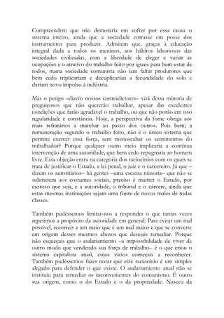 Compreendem que não demoraria em sofrer por essa causa o sistema inteiro, ainda que a sociedade entrasse em posse dos instrumentos para produzir. Admitem que, graças à educação integral dada a todos os meninos, aos hábitos laboriosos das sociedades civilizadas, com a liberdade de eleger e variar as ocupações e o atrativo do trabalho feito por iguais para bem-estar de todos, numa sociedade comunista não iam faltar produtores que bem cedo triplicariam e decuplicarían a fecundidade do solo e dariam novo impulso à indústria. 
Mas o perigo –dizem nossos contradictores– virá dessa minoria de preguiçosos que não quererão trabalhar, apesar das excelentes condições que farão agradável o trabalho, ou que não porão em isso regularidade e constância. Hoje, a perspectiva da fome obriga aos mais refratários a marchar ao passo dos outros. Pois bem; a remuneração segundo o trabalho feito, não é o único sistema que permite exercer essa força, sem menoscabar os sentimentos do trabalhador? Porque qualquer outro meio implicaria a contínua intervenção de uma autoridade, que bem cedo repugnaria ao homem livre. Esta objeção entra na categoria dos raciocínios com os quais se trata de justificar o Estado, a lei penal, o juiz e o carcereiro. Já que – dizem os autoritários– há gentes –uma escassa minoria– que não se submetem aos costumes sociais, preciso é manter o Estado, por custoso que seja, e a autoridade, o tribunal e o cárcere, ainda que estas mesmas instituições sejam uma fonte de novos males de todas classes. 
Também pudéssemos limitar-nos a responder o que tantas vezes repetimos a propósito da autoridade em general: Para evitar um mal possível, recorreis a um meio que é um mal maior e que se converte em origem desses mesmos abusos que desejais remediar. Porque não esqueçais que o asalariamiento –a impossibilidade de viver de outro modo que vendendo sua força de trabalho– é o que criou o sistema capitalista atual, cujos vícios começais a reconhecer. Também pudéssemos fazer notar que este raciocínio é um simples alegado para defender o que existe. O asalariamiento atual não se instituiu para remediar os inconvenientes do comunismo. É outro sua origem, como o do Estado e o da propriedade. Nasceu da  