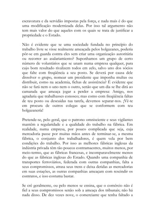 escravatura e da servidão impostas pela força, e nada mais é do que uma modificação modernizada delas. Por isso tal argumento não tem mais valor do que aqueles com os quais se trata de justificar a propriedade e o Estado. 
Não é evidente que se uma sociedade fundada no princípio do trabalho livre se visse realmente ameaçada pelos holgazanes, poderia pôr-se em guarda contra eles sem criar uma organização autoritária ou recorrer ao asalariamiento? Suponhamos um grupo de certo número de voluntários que se unam numa empresa qualquer, para cujo bom resultado rivalizem todos em zelo, salvo uno dos sócios que falte com freqüência a seu posto. Se deverá por causa dele dissolver o grupo, nomear um presidente que imponha multas ou distribuir, como na academia, fichas de assistência? É evidente que não se fará nem o uno nem o outro, senão que um dia se lhe dirá ao camarada que ameaça jogar a perder a empresa: Amigo, nos agradaria que trabalhasses conosco; mas como com freqüência faltas de teu posto ou descuidas tua tarefa, devemos separar-nos. ¡Vê-te em procura de outros colegas que se conformem com teu holgazanería! 
Pretende-se, pelo geral, que o patrono omnisciente e seus vigilantes mantêm a regularidade e a qualidade do trabalho na fábrica. Em realidade, numa empresa, por pouco complicada que seja, cuja mercadoria passe por muitas mãos antes de terminar-se, a mesma fábrica, o conjunto dos trabalhadores, é quem vela por bem condições do trabalho. Por isso as melhores fábricas inglesas da indústria privada têm tão poucos contramaestres, muitos menos, por meio-termo, que as fábricas francesas, e incomparavelmente menos do que as fábricas inglesas do Estado. Quando uma companhia de transportes ferroviários, federada com outras companhias, falta a seus compromissos, atrasa seus trens e deixa detidas as mercadorias em suas estações, as outras companhias ameaçam com rescindir os contratos, e isso costuma bastar. 
Se crê geralmente, ou pelo menos se ensina, que o comércio não é fiel a seus compromissos senão sob a ameaça dos tribunais; não há nada disso. De dez vezes nove, o comerciante que tenha faltado a  
