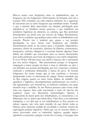Dize-se muito com freqüência entre os trabalhadores, que os burgueses são uns holgazanes. Efetivamente, há bastante, mas são a exceção. Pelo contrário, em cada empresa indústria. há a segurança de encontrar um ou vários burgueses que trabalham muito. Verdade é que a maioria deles aproveitam sua situação privilegiada para adjudicar-se os trabalhos menos penosos, e que trabalham em condições higiénicas de alimento, ar, etcétera, que lhes permitem desempenhar sua tarefa sem um excesso de fadiga. Precisamente, essas são as condições que pedimos para todos os trabalhadores sem exceção. Preciso isto é também que, graças a sua posição privilegiada, os ricos fazem com freqüência um trabalho absolutamente inútil ou até nocivo para a sociedade. Imperadores, ministros, chefes de escritórios, diretores de fábricas, comerciantes, banqueiros, etcétera, obrigam-se a executar durante algumas horas diárias um trabalho que encontram mais ou menos aborrecedor, pois todos preferem suas horas de holganza a essa tarefa obrigatória. E se no 90 por 100 dos cases essa tarefa é funesta, não a encontram por isso menos fatigosa. Mas precisamente porque os burgueses empregam a maior energia em fazer o mau (a sabiendas ou não) e em defender sua posição privilegiada, por isso venceram à nobreza senhorial e continuam dominando à massa do povo. Se fossem holgazanes faz muito tempo que já não existiriam, e tivessem desaparecido como os aristocratas de sangue. Numa sociedade que só lhes exigisse quatro ou cinco horas diárias: de trabalho útil, agradável e higiénico, desempenhariam perfeitamente sua tarefa e não agüentariam, sem reformá-las, as horríveis condições nas quais mantêm hoje o trabalho. Se um Pasteur passasse cinco horas nada mais nos esgotos, bem cedo encontraria o meio de fazê-las tão saudáveis como seu laboratório bacteriológico. Quanto à holgazanería da maior parte dos trabalhadores, os economistas e os filántropos são os únicos que falam disso. Falai disso a um industrial inteligente, e vos dirá que se aos trabalhadores se lhes pusesse na cabeça vaguear, não teria mais remédio do que fechar todas as fábricas, pois nenhuma medida de severidade e nenhum sistema de espionagem poderia impedí-lo. Tinha que ver no inverno último o terror provocado entre os industriais ingleses, quando alguns agitadores se puseram a pregar a teoria do co-canny, a má paga, mau  