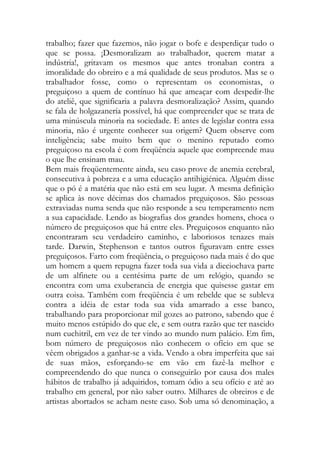 trabalho; fazer que fazemos, não jogar o bofe e desperdiçar tudo o que se possa. ¡Desmoralizam ao trabalhador, querem matar a indústria!, gritavam os mesmos que antes tronaban contra a imoralidade do obreiro e a má qualidade de seus produtos. Mas se o trabalhador fosse, como o representam os economistas, o preguiçoso a quem de contínuo há que ameaçar com despedir-lhe do ateliê, que significaria a palavra desmoralização? Assim, quando se fala de holgazanería possível, há que compreender que se trata de uma minúscula minoria na sociedade. E antes de legislar contra essa minoria, não é urgente conhecer sua origem? Quem observe com inteligência; sabe muito bem que o menino reputado como preguiçoso na escola é com freqüência aquele que compreende mau o que lhe ensinam mau. 
Bem mais freqüentemente ainda, seu caso prove de anemia cerebral, consecutiva à pobreza e a uma educação antihigiénica. Alguém disse que o pó é a matéria que não está em seu lugar. A mesma definição se aplica às nove décimas dos chamados preguiçosos. São pessoas extraviadas numa senda que não responde a seu temperamento nem a sua capacidade. Lendo as biografias dos grandes homens, choca o número de preguiçosos que há entre eles. Preguiçosos enquanto não encontraram seu verdadeiro caminho, e laboriosos tenazes mais tarde. Darwin, Stephenson e tantos outros figuravam entre esses preguiçosos. Farto com freqüência, o preguiçoso nada mais é do que um homem a quem repugna fazer toda sua vida a dieciochava parte de um alfinete ou a centésima parte de um relógio, quando se encontra com uma exuberancia de energia que quisesse gastar em outra coisa. Também com freqüência é um rebelde que se subleva contra a idéia de estar toda sua vida amarrado a esse banco, trabalhando para proporcionar mil gozes ao patrono, sabendo que é muito menos estúpido do que ele, e sem outra razão que ter nascido num cuchitril, em vez de ter vindo ao mundo num palácio. Em fim, bom número de preguiçosos não conhecem o ofício em que se vêem obrigados a ganhar-se a vida. Vendo a obra imperfeita que sai de suas mãos, esforçando-se em vão em fazê-la melhor e compreendendo do que nunca o conseguirão por causa dos males hábitos de trabalho já adquiridos, tomam ódio a seu ofício e até ao trabalho em general, por não saber outro. Milhares de obreiros e de artistas abortados se acham neste caso. Sob uma só denominação, a  