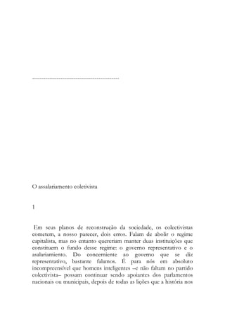 ---------------------------------------------- 
O assalariamento coletivista 
1 
Em seus planos de reconstrução da sociedade, os colectivistas cometem, a nosso parecer, dois erros. Falam de abolir o regime capitalista, mas no entanto quereriam manter duas instituições que constituem o fundo desse regime: o governo representativo e o asalariamiento. Do concerniente ao governo que se diz representativo, bastante falamos. É para nós em absoluto incompreensível que homens inteligentes –e não faltam no partido colectivista– possam continuar sendo apoiantes dos parlamentos nacionais ou municipais, depois de todas as lições que a história nos  