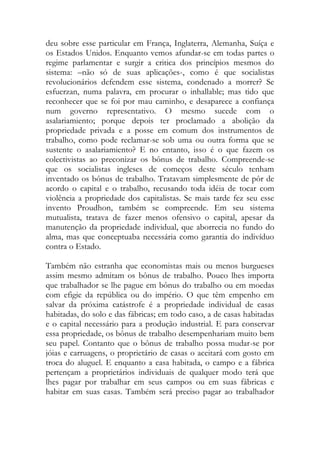 deu sobre esse particular em França, Inglaterra, Alemanha, Suíça e os Estados Unidos. Enquanto vemos afundar-se em todas partes o regime parlamentar e surgir a critica dos princípios mesmos do sistema: –não só de suas aplicações-, como é que socialistas revolucionários defendem esse sistema, condenado a morrer? Se esfuerzan, numa palavra, em procurar o inhallable; mas tido que reconhecer que se foi por mau caminho, e desaparece a confiança num governo representativo. O mesmo sucede com o asalariamiento; porque depois ter proclamado a abolição da propriedade privada e a posse em comum dos instrumentos de trabalho, como pode reclamar-se sob uma ou outra forma que se sustente o asalariamiento? E no entanto, isso é o que fazem os colectivistas ao preconizar os bônus de trabalho. Compreende-se que os socialistas ingleses de começos deste século tenham inventado os bônus de trabalho. Tratavam simplesmente de pôr de acordo o capital e o trabalho, recusando toda idéia de tocar com violência a propriedade dos capitalistas. Se mais tarde fez seu esse invento Proudhon, também se compreende. Em seu sistema mutualista, tratava de fazer menos ofensivo o capital, apesar da manutenção da propriedade individual, que aborrecia no fundo do alma, mas que conceptuaba necessária como garantia do indivíduo contra o Estado. 
Também não estranha que economistas mais ou menos burgueses assim mesmo admitam os bônus de trabalho. Pouco lhes importa que trabalhador se lhe pague em bônus do trabalho ou em moedas com efigie da república ou do império. O que têm empenho em salvar da próxima catástrofe é a propriedade individual de casas habitadas, do solo e das fábricas; em todo caso, a de casas habitadas e o capital necessário para a produção industrial. E para conservar essa propriedade, os bônus de trabalho desempenhariam muito bem seu papel. Contanto que o bônus de trabalho possa mudar-se por jóias e carruagens, o proprietário de casas o aceitará com gosto em troca do aluguel. E enquanto a casa habitada, o campo e a fábrica pertençam a proprietários individuais de qualquer modo terá que lhes pagar por trabalhar em seus campos ou em suas fábricas e habitar em suas casas. Também será preciso pagar ao trabalhador  