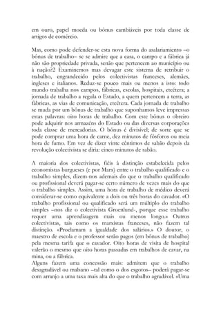 em ouro, papel moeda ou bônus cambiáveis por toda classe de artigos de comércio. 
Mas, como pode defender-se esta nova forma do asalariamiento –o bônus de trabalho– se se admire que a casa, o campo e a fábrica já não são propriedade privada, senão que pertencem ao município ou à nação?2 Examinemos mas devagar este sistema de retribuir o trabalho, engrandecido pelos colectivistas franceses, alemães, ingleses e italianos. Reduz-se pouco mais ou menos a isto: todo mundo trabalha nos campos, fábricas, escolas, hospitais, etcétera; a jornada de trabalho a regula o Estado, a quem pertencem a terra, as fábricas, as vias de comunicação, etcétera. Cada jornada de trabalho se muda por um bônus de trabalho que suponhamos leve impressas estas palavras: oito horas de trabalho. Com este bônus o obreiro pode adquirir nos armazéns do Estado ou das diversas corporações toda classe de mercadorias. O bônus é divisível; de sorte que se pode comprar uma hora de carne, dez minutos de fósforos ou meia hora de fumo. Em vez de dizer vinte cêntimos de sabão depois da revolução colectivista se diria: cinco minutos de sabão. 
A maioria dos colectivistas, fiéis à distinção estabelecida pelos economistas burgueses (e por Marx) entre o trabalho qualificado e o trabalho simples, dizem-nos ademais do que o trabalho qualificado ou profissional deverá pagar-se certo número de vezes mais do que o trabalho simples. Assim, uma hora de trabalho de médico deverá considerar-se como equivalente a dois ou três horas do cavador. «O trabalho profissional ou qualificado será um múltiplo do trabalho simples –nos diz o colectivista Groenlund-, porque esse trabalho requer uma aprendizagem mais ou menos longo.» Outros colectivistas, tais como os marxistas franceses, não fazem tal distinção. «Proclamam a igualdade dos salários.» O doutor, o maestro de escola e o professor serão pagos (em bônus de trabalho) pela mesma tarifa que o cavador. Oito horas de visita de hospital valerão o mesmo que oito horas passadas em trabalhos de cavar, na mina, ou a fábrica. 
Alguns fazem uma concessão mais: admitem que o trabalho desagradável ou malsano –tal como o dos esgotos– poderá pagar-se com arranjo a uma taxa mais alta do que o trabalho agradável. «Uma  