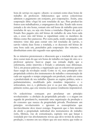 hora de serviço no esgoto –dizem– se contará como duas horas de trabalho do professor» Adicionemos que certos colectivistas admitem o pagamento em conjunto, por corporações. Assim, uma corporação diria: «Aqui há cem toneladas de aço. Para produzí-las fomos cem trabalhadores, e empregamos dez dias. Tendo sido nossa jornada a de oito horas, somam oito mil horas de trabalho para cem toneladas de aço, ou seja oito horas a tonelada.» Depois do qual o Estado lhes pagaria oito mil bônus de trabalho de uma hora cada um, e esses oito mil bônus se repartiriam entre os membros da fábrica como lhes parecesse. Por outra parle, tendo empregado cem mineiros vinte dias para extrair oito mil toneladas de carvão, o carvão valeria duas horas a tonelada, e os dezesseis mil bônus de uma hora cada um, percebidos pela corporação dos mineiros, se distribuiriam entre eles segundo suas apreciações. 
Se os mineiros protestassem e dissessem que a tonelada de aço não deve custar mais do que seis horas de trabalho em lugar de oito; se o professor quisesse fazer-se pagar sua jornada dupla que a enfermeira, então interviria o Estado e arrumaria suas diferenças. Tal é, em poucas palavras, a organização que os colectivistas querem fazer surgir da revolução social. Como se vê, seus princípios são: propriedade coletiva dos instrumentos de trabalho e remuneração de cada um segundo o tempo empregado em produzir, tendo em conta a produtividade de seu trabalho. Quanto ao regime político, seria o parlamentarismo, modificado pelo mandato imperativo e o referendum, isto é, o plebiscito por si ou por não. Digamos, em primeiro termo, que este sistema nos parece totalmente impraticável. 
Os colectivistas começam por proclamar um princípio revolucionário –a abolição da propriedade privada– e o negam em seguida de proclamá-lo, mantendo uma organização da produção e do consumo que nasceu da propriedade privada. Proclamam um princípio revolucionário e ignoram as conseqüências que inevitavelmente deve trazer consigo. Esquecem que o fato mesmo de abolir a propriedade individual dos instrumentos de trabalho (solo, fábricas, vias de comunicação, capitais) tem que lançar à sociedade por vias absolutamente novas; que deve revirar de acima a produção, o mesmo em seu objeto que em seus meios; que todas as  