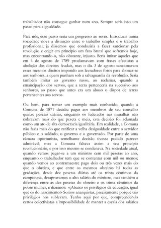 trabalhador não consegue ganhar num ano. Sempre seria isso um passo para a igualdade. 
Para nós, esse passo seria um progresso ao revés. Introduzir numa sociedade nova a distinção entre o trabalho simples e o trabalho profissional, já dissemos que conduziria a fazer sancionar pela revolução e erigir em princípio um fato brutal que sofremos hoje, mas encontrando-o, não obstante, injusto. Seria imitar àqueles que em 4 de agosto de 1789 proclamavam com frases efectistas a abolição dos direitos feudais, mas o dia 3 de agosto sancionavam esses mesmos direitos impondo aos lavradores foros para abonar-se aos senhores, a quem punham sob a salvaguardia da revolução. Seria também imitar ao governo russo, ao reclamar, quando a emancipação dos servos, que a terra pertenceria na sucessivo aos senhores, ao passo que antes era um abuso o dispor de terras pertencentes aos servos. 
Ou bem, para tomar um exemplo mais conhecido, quando a Comuna de 1871 decidiu pagar aos membros de seu conselho quinze pesetas diárias, enquanto os federados nas muralhas não cobravam mais do que peseta e meia, esta decisão foi aclamada como um ato de alta democracia igualitária. Em realidade, a Comuna não fazia mais do que ratificar a velha desigualdade entre o servidor público e o soldado, o governo e o governado. Por parte de uma câmara oportunista, semelhante decisão tivesse podido parecer admirável; mas a Comuna faltava assim a seu princípio revolucionário, e por isso mesmo se condenava. Na sociedade atual, quando vemos pagar-se a um ministro cem mil pesetas ao ano, enquanto o trabalhador tem que se contentar com mil ou menos; quando vemos ao contramaestre pago dois ou três vezes mais do que o obreiro, e que entre os mesmos obreiros há todas as gradações, desde dez pesetas diárias até os trinta cêntimos da camponesa, desaprovamos o alto salário do ministro, mas também a diferença entre as dez pesetas do obreiro e os trinta cêntimos da pobre mulher, e dizemos: «¡Abaixo os privilégios da educação, igual que os do nascimento!» Somos anarquistas, precisamente porque tais privilégios nos sublevam. Tenho aqui por que, compreendendo certos colectivistas a impossibilidade de manter a escala dos salários  
