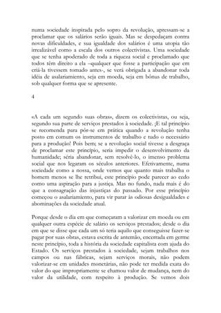 numa sociedade inspirada pelo sopro da revolução, apressam-se a proclamar que os salários serão iguais. Mas se despedaçam contra novas dificuldades, e sua igualdade dos salários é uma utopia tão irrealizável como a escala dos outros colectivistas. Uma sociedade que se tenha apoderado de toda a riqueza social e proclamado que todos têm direito a ela –qualquer que fosse a participação que em criá-la tivessem tomado antes-, se verá obrigada a abandonar toda idéia de asalariamiento, seja em moeda, seja em bônus de trabalho, sob qualquer forma que se apresente. 
4 
«A cada um segundo suas obras», dizem os colectivistas, ou seja, segundo sua parte de serviços prestados à sociedade. ¡E tal princípio se recomenda para pôr-se em prática quando a revolução tenha posto em comum os instrumentos de trabalho e tudo o necessário para a produção! Pois bem; se a revolução social tivesse a desgraça de proclamar este princípio, seria impedir o desenvolvimento da humanidade; séria abandonar, sem resolvê-lo, o imenso problema social que nos legaram os séculos anteriores. Efetivamente, numa sociedade como a nossa, onde vemos que quanto mais trabalha o homem menos se lhe retribui, este princípio pode parecer ao cedo como uma aspiração para a justiça. Mas no fundo, nada mais é do que a consagração das injustiças do passado. Por esse princípio começou o asalariamiento, para vir parar às odiosas desigualdades e abominações da sociedade atual. 
Porque desde o dia em que começaram a valorizar em moeda ou em qualquer outra espécie de salário os serviços prestados; desde o dia em que se disse que cada um só teria aquilo que conseguisse fazer-se pagar por suas obras, estava escrita de antemão, encerrada em germe neste princípio, toda a história da sociedade capitalista com ajuda do Estado. Os serviços prestados à sociedade, sejam trabalhos nos campos ou nas fábricas, sejam serviços morais, não podem valorizar-se em unidades monetárias, não pode ter medida exata do valor do que impropriamente se chamou valor de mudança, nem do valor da utilidade, com respeito à produção. Se vemos dois  