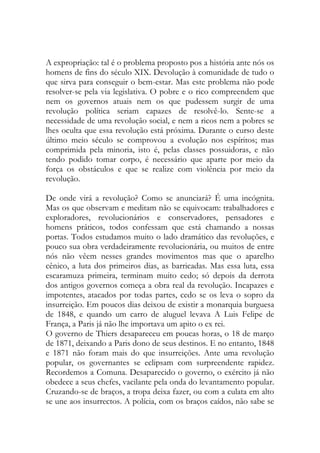 A expropriação: tal é o problema proposto pos a história ante nós os homens de fins do século XIX. Devolução à comunidade de tudo o que sirva para conseguir o bem-estar. Mas este problema não pode resolver-se pela via legislativa. O pobre e o rico compreendem que nem os governos atuais nem os que pudessem surgir de uma revolução política seriam capazes de resolvê-lo. Sente-se a necessidade de uma revolução social, e nem a ricos nem a pobres se lhes oculta que essa revolução está próxima. Durante o curso deste último meio século se comprovou a evolução nos espíritos; mas comprimida pela minoria, isto é, pelas classes possuidoras, e não tendo podido tomar corpo, é necessário que aparte por meio da força os obstáculos e que se realize com violência por meio da revolução. 
De onde virá a revolução? Como se anunciará? É uma incógnita. Mas os que observam e meditam não se equivocam: trabalhadores e exploradores, revolucionários e conservadores, pensadores e homens práticos, todos confessam que está chamando a nossas portas. Todos estudamos muito o lado dramático das revoluções, e pouco sua obra verdadeiramente revolucionária, ou muitos de entre nós não vêem nesses grandes movimentos mas que o aparelho cênico, a luta dos primeiros dias, as barricadas. Mas essa luta, essa escaramuza primeira, terminam muito cedo; só depois da derrota dos antigos governos começa a obra real da revolução. Incapazes e impotentes, atacados por todas partes, cedo se os leva o sopro da insurreição. Em poucos dias deixou de existir a monarquia burguesa de 1848, e quando um carro de aluguel levava A Luis Felipe de França, a Paris já não lhe importava um apito o ex rei. 
O governo de Thiers desapareceu em poucas horas, o 18 de março de 1871, deixando a Paris dono de seus destinos. E no entanto, 1848 e 1871 não foram mais do que insurreições. Ante uma revolução popular, os governantes se eclipsam com surpreendente rapidez. Recordemos a Comuna. Desaparecido o governo, o exército já não obedece a seus chefes, vacilante pela onda do levantamento popular. Cruzando-se de braços, a tropa deixa fazer, ou com a culata em alto se une aos insurrectos. A polícia, com os braços caídos, não sabe se  