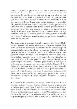 disse, contra todas as previsões: «Cavai aqui; encontrareis excelente carvão». Todos os trabalhadores interessados na mina contribuem na medida de suas forças, de sua energia, de seu saber, de sua inteligência e de sua habilidade, a extrair o carvão. E podemos dizer que todos têm direito a viver, a satisfazer suas necessidades e até seus caprichos depois de que esteja seguro para tudo o necessário Mas, como valorizar suas obras? E ademais, o carvão que extraem é obra sua? Não é também obra desses homens que construíram o transporte ferroviário que conduz à mina e os caminhos que irradiam de todas suas estações? Não é também obra dos que lavraram e semeado o campos, extraído o ferro, cortado a madeira no bosque, fabricado as máquinas onde se queimasse o carvão, e assim sucessivamente? 
Não pode fazer-se nenhuma distinção entre as obras de um. Medí- las pelo resultado nos leva ao absurdo. Fraccionarlas e medí-las pelas horas de trabalho nos conduz ao absurdo. Só fica uma coisa: poder as necessidades acima das obras e reconhecer o direito à vida em primeiro termo, ao bem-estar depois, para todos os que tomem qualquer parte na produção. Mas examinemos qualquer outro ramo da atividade humana, tomai o conjunto das manifestações da existência. Quem de nós pode reclamar uma retribuição mais quantiosa por suas obras? O médico que adivinhou a doença, ou a enfermeira que assegura a cura com seus cuidados higiénicos? É o inventor da primeira máquina de vapor, ou o moço, que, cansado um dia de atirar da corda que então se usava para fazer entrar o vapor sob o pistão, atou essa corda à alavanca da máquina e foi jogar com seus camaradas, sem imaginar-se que tinha inventado o mecanismo essencial de toda máquina moderna, a válvula automática? 
É o inventor da locomotiva, ou aquele obreiro de Newcastle que sugeriu a idéia de substituir por travessas de madeira as pedras que antanho se punham embaixo dos carriis e que faziam descarrilar aos trens por falta de elasticidade? É o maquinista da locomotiva? O homem que com seus sinais detém os trens? O guardagujas que lhes dá passo às vias? A quem devemos o cabo trasatlántico? Será o engenheiro que se obstinava em afirmar que o cabo transmitia os  