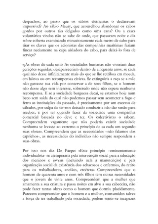 despachos, ao passo que os sábios eletricistas o declaravam impossível? Ao sábio Maury, que aconselhou abandonar os cabos gordos por outros tão delgados como uma cana? Ou a esses voluntários vindos não se sabe de onde, que passavam noite e dia sobre coberta examinando minuciosamente cada metro de cabo para tirar os claves que os acionistas das companhias marítimas faziam fincar neciamente na capa aisladora do cabo, para deixá-lo fora de serviço? 
«¡As obras de cada um!» As sociedades humanas não viveriam duas gerações seguidas, desapareceriam dentro de cinquenta anos, se cada qual não desse infinitamente mais do que se lhe retribua em moeda, em bônus ou em recompensas cívicas. Se extinguiria a raça se a mãe não gastasse sua vida por conservar a de seus filhos, se o homem não desse algo sem interesse, sobretudo onde não espera nenhuma recompensa. E se a sociedade burguesa decai, se estamos hoje num beco sem saída do qual não podemos passar sem acometer a fogo e ferro as instituições do passado, é precisamente por um excesso de cálculos, por culpa de ter-nos deixado conduzir a não dar senão para receber; é por ter querido fazer da sociedade uma companhia comercial baseada no deve e ter. Os colectivistas o sabem. Compreendem vagamente que não poderia existir sociedade nenhuma se levasse ao extremo o princípio de «a cada um segundo suas obras». Compreendem que as necessidades –não falamos dos caprichos-, as necessidades do indivíduo não sempre respondem a suas obras. 
Por isso nos diz De Paepe: «Este princípio –eminentemente individualista- se atemperaría pela intervenção social para a educação dos meninos e jovens (incluindo nela a manutenção) e pela organização social da existência dos achacosos e enfermos, do retiro para os trabalhadores, anciãos, etcétera» Compreendem que o homem de quarenta anos e com três filhos tem outras necessidades que o jovem de vinte anos. Compreendem que a mulher que amamenta a sua criatura e passa noites em alvo a sua cabeceira, não pode fazer tantas obras como o homem que dormiu placidamente. Parecem compreender que o homem e a mulher, consumidos talvez a força de ter trabalhado pela sociedade, podem sentir-se incapazes  