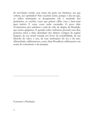 de «revolução social», esse nome tão grato aos famintos, aos que sofrem, aos oprimidos? Não sucederá assim, porque o dia em que, as velhas instituições se desaprumem sob o machado dos proletarios, se ouvirão vozes que gritem: «¡Pão, casa e bem-estar para todos!» E essas vozes serão escutadas, O povo dirá: «Comecemos por satisfazer a sede de vida, de alegria, de liberdade, que nunca apagamos. E quando todos tenhamos provado essa dita, poremos mãos à obra: demolição dos últimos vestígios do regime burguês, de seu moral tomada nos livros de contabilidade, de sua filosofia do «deve e ter», de suas instituições do teu e do mio. «Demolindo, edificaremos», como dizia Proudhon; edificaremos em nome do comunismo e da anarquía. 
---------------------------------------------------------- 
Consumo e Produção 
1 
 