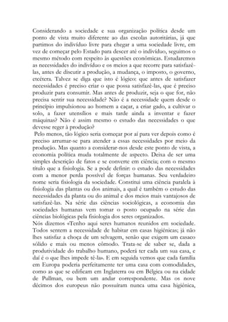 Considerando a sociedade e sua organização política desde um ponto de vista muito diferente ao das escolas autoritárias, já que partimos do indivíduo livre para chegar a uma sociedade livre, em vez de começar pelo Estado para descer até o indivíduo, seguimos o mesmo método com respeito às questões econômicas. Estudaremos as necessidades do indivíduo e os meios a que recorre para satisfazê- las, antes de discutir a produção, a mudança, o imposto, o governo, etcétera. Talvez se diga que isto é lógico: que antes de satisfazer necessidades é preciso criar o que possa satisfazê-las, que é preciso produzir para consumir. Mas antes de produzir, seja o que for, não precisa sentir sua necessidade? Não é a necessidade quem desde o princípio impulsionou ao homem a caçar, a criar gado, a cultivar o solo, a fazer utensílios e mais tarde ainda a inventar e fazer máquinas? Não é assim mesmo o estudo das necessidades o que devesse reger à produção? 
Pelo menos, tão lógico seria começar por aí para ver depois como é preciso arrumar-se para atender a essas necessidades por meio da produção. Mas quanto a considerar-nos desde este ponto de vista, a economia política muda totalmente de aspecto. Deixa de ser uma simples descrição de fatos e se converte em ciência; com o mesmo título que a fisiologia. Se a pode definir: o estudo das necessidades com a menor perda possível de forças humanas. Seu verdadeiro nome seria fisiologia da sociedade. Constitui uma ciência paralela à fisiologia das plantas ou dos animais, a qual é também o estudo das necessidades da planta ou do animal e dos meios mais vantajosos de satisfazê-las. Na série das ciências sociológicas, a economia das sociedades humanas vem tomar o posto ocupado na série das ciências biológicas pela fisiologia dos seres organizados. 
Nós dizemos «Tenho aqui seres humanos reunidos em sociedade. Todos sentem a necessidade de habitar em casas higiénicas; já não lhes satisfaz a choça de um selvagem, senão que exigem um casaco sólido e mais ou menos cômodo. Trata-se de saber se, dada a produtividade do trabalho humano, poderá ter cada um sua casa, e daí é o que lhes impede tê-la». E em seguida vemos que cada família em Europa poderia perfeitamente ter uma casa com comodidades, como as que se edificam em Inglaterra ou em Bélgica ou na cidade de Pullman, ou bem um andar correspondente. Mas os nove décimos dos europeus não possuíram nunca uma casa higiénica,  