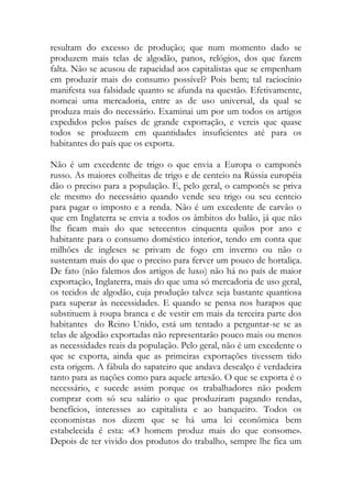 resultam do excesso de produção; que num momento dado se produzem mais telas de algodão, panos, relógios, dos que fazem falta. Não se acusou de rapacidad aos capitalistas que se empenham em produzir mais do consumo possível? Pois bem; tal raciocínio manifesta sua falsidade quanto se afunda na questão. Efetivamente, nomeai uma mercadoria, entre as de uso universal, da qual se produza mais do necessário. Examinai um por um todos os artigos expedidos pelos países de grande exportação, e vereis que quase todos se produzem em quantidades insuficientes até para os habitantes do país que os exporta. 
Não é um excedente de trigo o que envia a Europa o camponês russo. As maiores colheitas de trigo e de centeio na Rússia européia dão o preciso para a população. E, pelo geral, o camponês se priva ele mesmo do necessário quando vende seu trigo ou seu centeio para pagar o imposto e a renda. Não é um excedente de carvão o que em Inglaterra se envia a todos os âmbitos do balão, já que não lhe ficam mais do que setecentos cinquenta quilos por ano e habitante para o consumo doméstico interior, tendo em conta que milhões de ingleses se privam de fogo em inverno ou não o sustentam mais do que o preciso para ferver um pouco de hortaliça. De fato (não falemos dos artigos de luxo) não há no país de maior exportação, Inglaterra, mais do que uma só mercadoria de uso geral, os tecidos de algodão, cuja produção talvez seja bastante quantiosa para superar às necessidades. E quando se pensa nos harapos que substituem à roupa branca e de vestir em mais da terceira parte dos habitantes do Reino Unido, está um tentado a perguntar-se se as telas de algodão exportadas não representarão pouco mais ou menos as necessidades reais da população. Pelo geral, não é um excedente o que se exporta, ainda que as primeiras exportações tivessem tido esta origem. A fábula do sapateiro que andava descalço é verdadeira tanto para as nações como para aquele artesão. O que se exporta é o necessário, e sucede assim porque os trabalhadores não podem comprar com só seu salário o que produziram pagando rendas, benefícios, interesses ao capitalista e ao banqueiro. Todos os economistas nos dizem que se há uma lei econômica bem estabelecida é esta: «O homem produz mais do que consome». Depois de ter vivido dos produtos do trabalho, sempre lhe fica um  