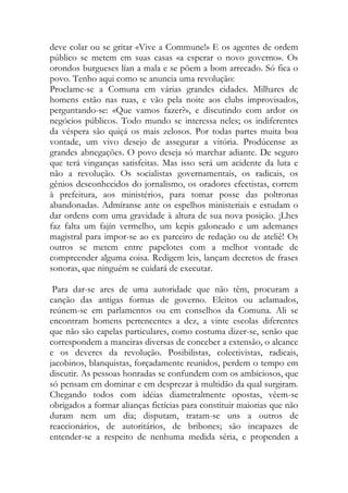 deve colar ou se gritar «Vive a Commune!» E os agentes de ordem público se metem em suas casas «a esperar o novo governo». Os orondos burgueses lían a mala e se põem a bom arrecado. Só fica o povo. Tenho aqui como se anuncia uma revolução: 
Proclame-se a Comuna em várias grandes cidades. Milhares de homens estão nas ruas, e vão pela noite aos clubs improvisados, perguntando-se: «Que vamos fazer?», e discutindo com ardor os negócios públicos. Todo mundo se interessa neles; os indiferentes da véspera são quiçá os mais zelosos. Por todas partes muita boa vontade, um vivo desejo de assegurar a vitória. Prodúcense as grandes abnegações. O povo deseja só marchar adiante. De seguro que terá vinganças satisfeitas. Mas isso será um acidente da luta e não a revolução. Os socialistas governamentais, os radicais, os gênios desconhecidos do jornalismo, os oradores efectistas, correm à prefeitura, aos ministérios, para tomar posse das poltronas abandonadas. Admíranse ante os espelhos ministeriais e estudam o dar ordens com uma gravidade à altura de sua nova posição. ¡Lhes faz falta um fajín vermelho, um kepis galoneado e um ademanes magistral para impor-se ao ex parceiro de redação ou de ateliê! Os outros se metem entre papelotes com a melhor vontade de compreender alguma coisa. Redigem leis, lançam decretos de frases sonoras, que ninguém se cuidará de executar. 
Para dar-se ares de uma autoridade que não têm, procuram a canção das antigas formas de governo. Eleitos ou aclamados, reúnem-se em parlamentos ou em conselhos da Comuna. Ali se encontram homens pertencentes a dez, a vinte escolas diferentes que não são capelas particulares, como costuma dizer-se, senão que correspondem a maneiras diversas de conceber a extensão, o alcance e os deveres da revolução. Posibilistas, colectivistas, radicais, jacobinos, blanquistas, forçadamente reunidos, perdem o tempo em discutir. As pessoas honradas se confundem com os ambiciosos, que só pensam em dominar e em desprezar à multidão da qual surgiram. Chegando todos com idéias diametralmente opostas, vêem-se obrigados a formar alianças fictícias para constituir maiorias que não duram nem um dia; disputam, tratam-se uns a outros de reaccionários, de autoritários, de bribones; são incapazes de entender-se a respeito de nenhuma medida séria, e propenden a  