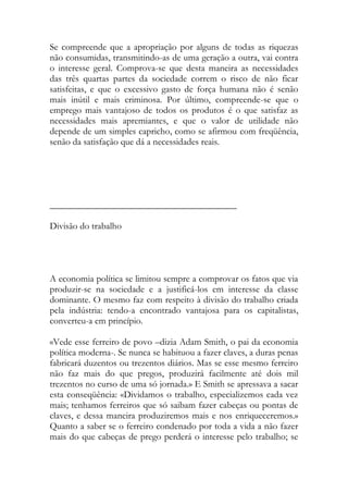 Se compreende que a apropriação por alguns de todas as riquezas não consumidas, transmitindo-as de uma geração a outra, vai contra o interesse geral. Comprova-se que desta maneira as necessidades das três quartas partes da sociedade correm o risco de não ficar satisfeitas, e que o excessivo gasto de força humana não é senão mais inútil e mais criminosa. Por último, compreende-se que o emprego mais vantajoso de todos os produtos é o que satisfaz as necessidades mais apremiantes, e que o valor de utilidade não depende de um simples capricho, como se afirmou com freqüência, senão da satisfação que dá a necessidades reais. 
________________________________________ 
Divisão do trabalho 
A economia política se limitou sempre a comprovar os fatos que via produzir-se na sociedade e a justificá-los em interesse da classe dominante. O mesmo faz com respeito à divisão do trabalho criada pela indústria: tendo-a encontrado vantajosa para os capitalistas, converteu-a em princípio. 
«Vede esse ferreiro de povo –dizia Adam Smith, o pai da economia política moderna-. Se nunca se habituou a fazer claves, a duras penas fabricará duzentos ou trezentos diários. Mas se esse mesmo ferreiro não faz mais do que pregos, produzirá facilmente até dois mil trezentos no curso de uma só jornada.» E Smith se apressava a sacar esta conseqüência: «Dividamos o trabalho, especializemos cada vez mais; tenhamos ferreiros que só saibam fazer cabeças ou pontas de claves, e dessa maneira produziremos mais e nos enriqueceremos.» Quanto a saber se o ferreiro condenado por toda a vida a não fazer mais do que cabeças de prego perderá o interesse pelo trabalho; se  