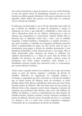não estará inteiramente a graça do patrono com esse ofício limitado; se não terá quatro meses de desemprego forçado ao ano; se não baixará seu salário quando facilmente se lhe possa substituir com um aprendiz, Adam Smith não pensava em nada disso ao exclamar: «¡Viva a divisão do trabalho! 
E ainda que um Sismondi ou um J. B. Say advertiam mais tarde do que a divisão do trabalho, em lugar de enriquecer à nação, só enriquecia aos ricos, e que reduzido o trabalhador a fazer toda sua vida a dieciochava parte de um alfinete, embrutecia-se e caía na miséria, que propuseram os economistas oficiais? ¡Nada! Não se disseram que se aplicando assim toda a vida a um só trabalho maquinal, o obreiro perderia a inteligência e o espírito inventivo, e que, pelo contrário, a variedade nas ocupações produziria aumentar muito a produtividade da nação. Se não tivesse mais do que os economistas para pregar a divisão do trabalho permanente e com freqüência hereditária, se lhes deixaria perorar a suas largas. Mas as idéias professadas pelos doutores da ciência se infiltram nos espíritos pervertendo-os, e a força de ouvir falar da divisão do trabalho, do interesse, da renda, do crédito, etcétera, como de problemas tem muito tempo resolvidos, todo mundo (e o trabalhador mesmo) conclui por raciocinar como os economistas, por venerar idênticos fetiches. 
Assim vemos a grande número de socialistas, até os que não temem atacar os erros da ciência, respeitar o princípio da divisão do trabalho. Falai-lhes da organização da sociedade durante a revolução, e respondem que deve sustentar-se a divisão do trabalho; que se fazíeis pontas de alfinetes antes da revolução, as fareis também depois dela. Bueno; trabalhareis nada mais que cinco horas fazendo pontas de alfinetes. Mas não fareis mais do que pontas de alfinetes toda a vida, enquanto outros fazem máquinas e projetos de máquinas que permitem afiar durante toda vossa vida milhares de milhões de alfinetes, e outros se especializarão nas altas funções do trabalho literário, cientista, artístico, etcétera. Nasceste amolador de pontas de alfinetes, Pasteur nasceu vacunador da raiva, e a revolução vos deixará a um e a outro com vossos respectivos empregos. Conhecidas são as conseqüências da divisão do trabalho.  