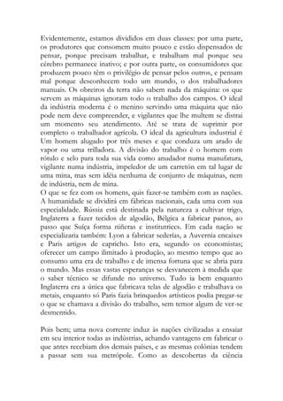 Evidentemente, estamos divididos em duas classes: por uma parte, os produtores que consomem muito pouco e estão dispensados de pensar, porque precisam trabalhar, e trabalham mal porque seu cérebro permanece inativo; e por outra parte, os consumidores que produzem pouco têm o privilégio de pensar pelos outros, e pensam mal porque desconhecem todo um mundo, o dos trabalhadores manuais. Os obreiros da terra não sabem nada da máquina: os que servem as máquinas ignoram todo o trabalho dos campos. O ideal da indústria moderna é o menino servindo uma máquina que não pode nem deve compreender, e vigilantes que lhe multem se distrai um momento seu atendimento. Até se trata de suprimir por completo o trabalhador agrícola. O ideal da agricultura industrial é Um homem alugado por três meses e que conduza um arado de vapor ou uma trilladora. A divisão do trabalho é o homem com rótulo e selo para toda sua vida como anudador numa manufatura, vigilante numa indústria, impeledor de um carretón em tal lugar de uma mina, mas sem idéia nenhuma de conjunto de máquinas, nem de indústria, nem de mina. 
O que se fez com os homens, quis fazer-se também com as nações. A humanidade se dividirá em fábricas nacionais, cada uma com sua especialidade. Rússia está destinada pela natureza a cultivar trigo, Inglaterra a fazer tecidos de algodão, Bélgica a fabricar panos, ao passo que Suíça forma niñeras e institutrices. Em cada nação se especializaria também: Lyon a fabricar sederías, a Auvernia encaixes e Paris artigos de capricho. Isto era, segundo os economistas; oferecer um campo ilimitado à produção, ao mesmo tempo que ao consumo uma era de trabalho e de imensa fortuna que se abria para o mundo. Mas essas vastas esperanças se desvanecem à medida que o saber técnico se difunde no universo. Tudo ia bem enquanto Inglaterra era a única que fabricava telas de algodão e trabalhava os metais, enquanto só Paris fazia brinquedos artísticos podia pregar-se o que se chamava a divisão do trabalho, sem temor algum de ver-se desmentido. 
Pois bem; uma nova corrente induz às nações civilizadas a ensaiar em seu interior todas as indústrias, achando vantagens em fabricar o que antes recebiam dos demais países, e as mesmas colônias tendem a passar sem sua metrópole. Como as descobertas da ciência  