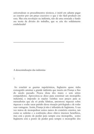 universalizan os procedimentos técnicos, é inútil em adiante pagar ao exterior por um preço excessivo o que é tão fácil produzir em casa. Mas esta revolução na indústria, não dá uma estocada a fundo asa teoria da divisão do trabalho, que se cria tão solidamente estabelecida? 
________________________________________ 
A descentralização das indústrias 
1 
Ao concluir as guerras napoleônicas, Inglaterra quase tinha conseguido arruinar a grande indústria que nascia em França a fins do século passado. Ficava dona dos mares e sem sérios competidores. Aproveitou-se disso para constituir um monopólio industrial, e impondo às nações vizinhas seus preços para as mercadorias que ela só podia fabricar, amontoou riquezas sobre riquezas e soube sacar partido dessa situação privilegiada e de todas suas vantagens. Assim, França já não é tributária de Inglaterra. A sua vez tratou de monopolizar certos ramos do comércio exterior, tais como as sederías e a confecção; disso obteve imensos benefícios, mas está a ponto de perder para sempre esse monopólio, como Inglaterra está a ponto de perder para sempre o monopólio dos  