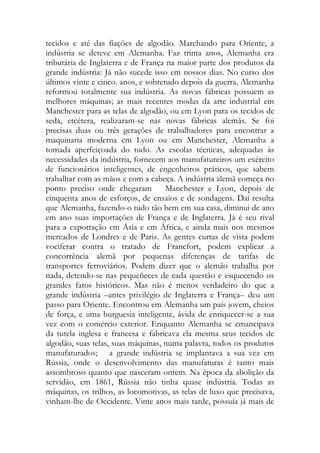 tecidos e até das fiações de algodão. Marchando para Oriente, a indústria se deteve em Alemanha. Faz trinta anos, Alemanha era tributária de Inglaterra e de França na maior parte dos produtos da grande indústria: Já não sucede isso em nossos dias. No curso dos últimos vinte e cinco. anos, e sobretudo depois da guerra, Alemanha reformou totalmente sua indústria. As novas fábricas possuem as melhores máquinas; as mais recentes modas da arte industrial em Manchester para as telas de algodão, ou em Lyon para os tecidos de seda, etcétera, realizaram-se nas novas fábricas alemãs. Se foi precisas duas ou três gerações de trabalhadores para encontrar a maquinaria moderna em Lyon ou em Manchester, Alemanha a tomada aperfeiçoada do tudo. As escolas técnicas, adequadas às necessidades da indústria, fornecem aos manufatureiros um exército de funcionários inteligentes, de engenheiros práticos, que sabem trabalhar com as mãos e com a cabeça. A indústria alemã começa no ponto preciso onde chegaram Manchester e Lyon, depois de cinquenta anos de esforços, de ensaios e de sondagens. Daí resulta que Alemanha, fazendo-o tudo tão bem em sua casa, diminui de ano em ano suas importações de França e de Inglaterra. Já é seu rival para a exportação em Ásia e em África, e ainda mais nos mesmos mercados de Londres e de Paris. As gentes curtas de vista podem vociferar contra o tratado de Francfort, podem explicar a concorrência alemã por pequenas diferenças de tarifas de transportes ferroviários. Podem dizer que o alemão trabalha por nada, detendo-se nas pequeñeces de cada questão e esquecendo os grandes fatos históricos. Mas não é menos verdadeiro do que a grande indústria –antes privilégio de Inglaterra e França– deu um passo para Oriente. Encontrou em Alemanha um país jovem, cheios de força, e uma burguesia inteligente, ávida de enriquecer-se a sua vez com o comércio exterior. Enquanto Alemanha se emancipava da tutela inglesa e francesa e fabricava ela mesma seus tecidos de algodão, suas telas, suas máquinas, numa palavra, todos os produtos manufaturados; a grande indústria se implantava a sua vez em Rússia, onde o desenvolvimento das manufaturas é tanto mais assombroso quanto que nasceram ontem. Na época da abolição da servidão, em 1861, Rússia não tinha quase indústria. Todas as máquinas, os trilhos, as locomotivas, as telas de luxo que precisava, vinham-lhe de Occidente. Vinte anos mais tarde, possuía já mais de  