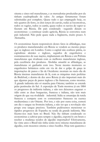 oitenta e cinco mil manufaturas, e as mercadorias produzidas por ela tinham cuadruplicado de valor. As antigas ferramentas foram substituídas por completo. Quase todo o aço empregado hoje, os três quartos do ferro, os dois terços do carvão, todas as locomotivas, todos os vagões, todos os carriis, quase todos os navios de vapor se fizeram em Rússia. De país condenado –segundo diziam os economistas– a continuar sendo agrícola, Rússia se converteu num país industrial. Não pede quase nada a Inglaterra, muito pouco A Alemanha. 
Os economistas fazem responsáveis destes fatos às alfândegas, mas os produtos manufaturados em Rússia se vendem ao mesmo preço que os ingleses em Londres. Como o capital não conhece pátria, os capitalistas alemães e ingleses, seguidos de engenheiros e contramaestres de suas nações, implantaram em Rússia e em Polônia manufaturas que rivalizam com as melhores manufaturas inglesas, pela excelência dos produtos. Abolidas amanhã as alfândegas, as manufaturas só ganharão com isso. Neste mesmo momento os engenheiros britânicos estão em via de dar o golpe de graça às importações de panos e lãs de Occidente: montam no meio dia de Rússia imensas manufaturas de lã, com as máquinas mais perfeitas de Brahford, e dentro de dez anos Rússia já não importará mais do que algumas peças de panos ingleses e lãs francesas, como mostras. A grande indústria não só marcha para Oriente; também se estende pelas penínsulas do Sul. A exposição de Turín mostrou já em 1884 os progressos da indústria italiana, e não nos deixemos enganar: o ódio entre as duas burguesias, francesa e italiana, não tem mais origem do que sua rivalidade industrial. Itália se emancipa da tutela francesa e compete com os comerciantes franceses na cuenca mediterrânea e em Oriente. Por isso, e não por outra coisa, correrá um dia o sangue na fronteira italiana, a não ser que a revolução não poupe esse sangue precioso. Também pudéssemos mencionar os rápidos progressos de Espanha na senda da grande indústria. Mas fixemo-nos mais bem no Brasil. Não lhe tinham condenado os economistas a cultivar para sempre o algodão, exportá-lo em bruto e receber a mudança tecidos de algodão importados? Efetivamente, faz vinte anos o Brasil não tinha senão nove míseras manufaturas de algodão, com trezentos oitenta e cinco husillos. Hoje tem quarenta e  