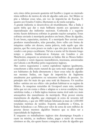 seis; cinco delas possuem quarenta mil husillos e jogam ao mercado trinta milhões de metros de tela de algodão cada ano. Até Méjico se põe a fabricar essas telas, em vez de importá-las de Europa. E quanto aos Estados Unidos, libertaram-se da tutela européia. 
A grande indústria se desenvolveu ali triunfalmente. Mas a Índia é quem tinha que dar o mais brilhante mentis aos apoiantes da especialização das indústrias nacionais. Conhecida é a seguinte teoria: fazem defeituosa colônias às grandes nações européias. Estas colônias enviarão à metrópole produtos em bruto, fibras de algodão, lã em bruto, especiarias, etcétera. E a metrópole lhes enviará esses produtos manufaturados, telas passadas, ferro velho em forma de máquinas caídas em desuso, numa palavra, toda aquilo que não precisa, que lhe custa pouco ou nada e que não por isso deixará de vender a um preço exorbitante. Tal era a teoria: tal foi durante longo tempo a prática. Ganhavam-se fortunas em Londres e em Manchester, enquanto se arruinavam as Índias. Ide ao Museu Indico em Londres e vereis riquezas inacreditáveis, insensatas, amontoadas em Calcutá e em Bombay pelos negociantes ingleses. 
Mas outros negociantes e outros capitalistas ingleses igualmente, conceberam a idéia muito natural de que seria mais singelo explodir aos habitantes da Índia diretamente e fazer essas telas de algodão nas mesmas Índias, em lugar de importá-las de Inglaterra anualmente por quinhentos ou seiscentos milhões de pesetas. Ao princípio não foi mais do que uma serié de fracassos. Os tecelões índios –artistas em seu ofício– não podiam habituar-se ao regime da fábrica. As maquinas remetidas de Liverpool eram más; também tinha que ter em conta o clima e adaptar-se a novas condições, hoje satisfeitas todas, e a Índia inglesa truécase numa rival cada vez mais ameaçadora das manufaturas da metrópole. Hoje possui oitenta manufaturas de algodão, que empregam já cerca de sessenta mil trabalhadores, e que em 1885 tinham fabricado já mais de 1.450.000 toneladas métricas de tecidos. Exporta anualmente a China, às Índias holandesas e ao África por valor de cerca de cem milhões de pesetas desses mesmos algodões brancos que se dizia ser a especialidade de Inglaterra. 
E enquanto os trabalhadores ingleses têm desemprego forçado e caem na miséria, as mulheres índias, pagas a razão de sessenta cêntimos ao dia, são quem fazem a máquina as telas de algodão que  