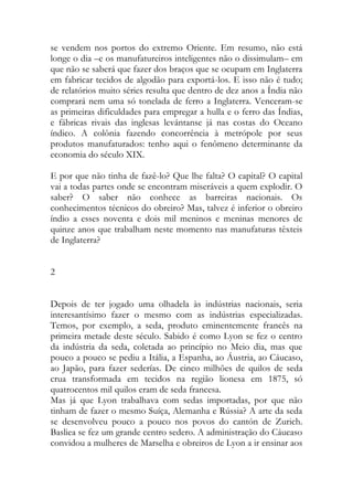 se vendem nos portos do extremo Oriente. Em resumo, não está longe o dia –e os manufatureiros inteligentes não o dissimulam– em que não se saberá que fazer dos braços que se ocupam em Inglaterra em fabricar tecidos de algodão para exportá-los. E isso não é tudo; de relatórios muito séries resulta que dentro de dez anos a Índia não comprará nem uma só tonelada de ferro a Inglaterra. Venceram-se as primeiras dificuldades para empregar a hulla e o ferro das Índias, e fábricas rivais das inglesas levántanse já nas costas do Oceano índico. A colônia fazendo concorrência à metrópole por seus produtos manufaturados: tenho aqui o fenômeno determinante da economia do século XIX. 
E por que não tinha de fazê-lo? Que lhe falta? O capital? O capital vai a todas partes onde se encontram miseráveis a quem explodir. O saber? O saber não conhece as barreiras nacionais. Os conhecimentos técnicos do obreiro? Mas, talvez é inferior o obreiro índio a esses noventa e dois mil meninos e meninas menores de quinze anos que trabalham neste momento nas manufaturas têxteis de Inglaterra? 
2 
Depois de ter jogado uma olhadela às indústrias nacionais, seria interesantísimo fazer o mesmo com as indústrias especializadas. Temos, por exemplo, a seda, produto eminentemente francês na primeira metade deste século. Sabido é como Lyon se fez o centro da indústria da seda, coletada ao princípio no Meio dia, mas que pouco a pouco se pediu a Itália, a Espanha, ao Áustria, ao Cáucaso, ao Japão, para fazer sederías. De cinco milhões de quilos de seda crua transformada em tecidos na região lionesa em 1875, só quatrocentos mil quilos eram de seda francesa. 
Mas já que Lyon trabalhava com sedas importadas, por que não tinham de fazer o mesmo Suíça, Alemanha e Rússia? A arte da seda se desenvolveu pouco a pouco nos povos do cantón de Zurich. Basliea se fez um grande centro sedero. A administração do Cáucaso convidou a mulheres de Marselha e obreiros de Lyon a ir ensinar aos  