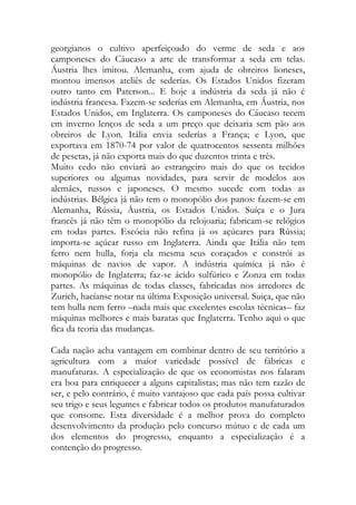 georgianos o cultivo aperfeiçoado do verme de seda e aos camponeses do Cáucaso a arte de transformar a seda em telas. Áustria lhes imitou. Alemanha, com ajuda de obreiros lioneses, montou imensos ateliês de sederías. Os Estados Unidos fizeram outro tanto em Paterson... E hoje a indústria da seda já não é indústria francesa. Fazem-se sederías em Alemanha, em Áustria, nos Estados Unidos, em Inglaterra. Os camponeses do Cáucaso tecem em inverno lenços de seda a um preço que deixaria sem pão aos obreiros de Lyon. Itália envia sederías a França; e Lyon, que exportava em 1870-74 por valor de quatrocentos sessenta milhões de pesetas, já não exporta mais do que duzentos trinta e três. 
Muito cedo não enviará ao estrangeiro mais do que os tecidos superiores ou algumas novidades, para servir de modelos aos alemães, russos e japoneses. O mesmo sucede com todas as indústrias. Bélgica já não tem o monopólio dos panos: fazem-se em Alemanha, Rússia, Áustria, os Estados Unidos. Suíça e o Jura francês já não têm o monopólio da relojoaria; fabricam-se relógios em todas partes. Escócia não refina já os açúcares para Rússia; importa-se açúcar russo em Inglaterra. Ainda que Itália não tem ferro nem hulla, forja ela mesma seus coraçados e constrói as máquinas de navios de vapor. A indústria química já não é monopólio de Inglaterra; faz-se ácido sulfúrico e Zonza em todas partes. As máquinas de todas classes, fabricadas nos arredores de Zurich, hacíanse notar na última Exposição universal. Suiça, que não tem hulla nem ferro –nada mais que excelentes escolas técnicas– faz máquinas melhores e mais baratas que Inglaterra. Tenho aqui o que fica da teoria das mudanças. 
Cada nação acha vantagem em combinar dentro de seu território a agricultura com a maior variedade possível de fábricas e manufaturas. A especialização de que os economistas nos falaram era boa para enriquecer a alguns capitalistas; mas não tem razão de ser, e pelo contrário, é muito vantajoso que cada país possa cultivar seu trigo e seus legumes e fabricar todos os produtos manufaturados que consome. Esta diversidade é a melhor prova do completo desenvolvimento da produção pelo concurso mútuo e de cada um dos elementos do progresso, enquanto a especialização é a contenção do progresso.  