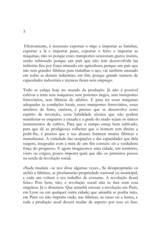 3 
Efetivamente, é insensato exportar o trigo e importar as farinhas, exportar a lã e importar pano, exportar o ferro e importar as máquinas, não só porque esses transportes ocasionam gastos inúteis, senão sobretudo porque um país que não tem desenvolvida laa indústria fica por força atrasado em agricultura; porque um país que não tem grandes fábricas para trabalhar o aço, vai também atrasado em todas as demais indústrias; em fim, porque grande número de capacidades industriais e técnicas ficam sem emprego. 
Tudo se enlaça hoje no mundo da produção. Já não é possível cultivar a terra sem máquinas; sem potentes riegos, sem transportes ferroviários, sem fábricas de adubos. E para ter essas máquinas adequadas às condições locais, esses transportes ferroviários, esses artefatos de ferro, etcétera, é preciso que se desenvolva certo espírito de invenção, certa habilidade técnica que não podem manifestar-se enquanto a enxada e a grade do arado sejam os únicos instrumentos de cultivo. Para que o campo esteja bem cultivado, para que dê as prodigiosas colheitas que o homem tem direito a pedir-lhe, é preciso que a seu alcance humeen muitas fábricas e manufaturas. A variedade das ocupações e das capacidades que dela surgem, integradas com a mira de um fim comum: eis a verdadeira força do progresso. E agora imaginemos uma cidade, um território, vasto ou exíguo, pouco importa qual; que dão os primeiros passos na senda da revolução social. 
«Nada mudará –se nos disse algumas vezes-, Se desapropriarão os ateliês e fábricas, se proclamarão propriedade nacional ou municipal, e cada um voltará a seu trabalho de costume. A revolução ficará feita.» Pois bem, não; a revolução social não se fará com essa singeleza. Já o dissemos. Que amanhã estoure a revolução em Paris, em Lyon ou em qualquer outra cidade; que amanhã se ponha mão, em Paris ou não importa onde, nas fábricas, as casas ou a banca, e toda a produção atual deverá mudar de aspecto por esse só fato.  