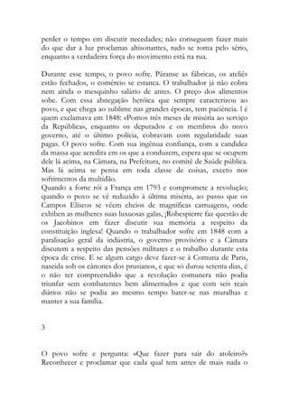 perder o tempo em discutir necedades; não conseguem fazer mais do que dar a luz proclamas altisonantes, tudo se toma pelo sério, enquanto a verdadeira força do movimento está na rua. 
Durante esse tempo, o povo sofre. Páranse as fábricas, os ateliês estão fechados, o comércio se estanca. O trabalhador já não cobra nem ainda o mesquinho salário de antes. O preço dos alimentos sobe. Com essa abnegação heróica que sempre caracterizou ao povo, e que chega ao sublime nas grandes épocas, tem paciência. l é quem exclamava em 1848: «Pomos três meses de miséria ao serviço da República», enquanto os deputados e os membros do novo governo, até o último polícia, cobravam com regularidade suas pagas. O povo sofre. Com sua ingênua confiança, com a candidez da massa que acredita em os que a conduzem, espera que se ocupem dele lá acima, na Câmara, na Prefeitura, no comitê de Saúde pública. Mas lá acima se pensa em toda classe de coisas, exceto nos sofrimentos da multidão. 
Quando a fome rói a França em 1793 e compromete a revolução; quando o povo se vê reduzido à última miséria, ao passo que os Campos Elíseos se vêem cheios de magníficas carruagens, onde exhiben as mulheres suas luxuosas galas, ¡Robespierre faz questão de os Jacobinos em fazer discutir sua memória a respeito da constituição inglesa! Quando o trabalhador sofre em 1848 com a paralisação geral da indústria, o governo provisório e a Câmara discutem a respeito das pensões militares e o trabalho durante esta época de crise. E se algum cargo deve fazer-se à Comuna de Paris, nascida sob os cânones dos prusianos, e que só durou setenta dias, é o não ter compreendido que a revolução comunera não podia triunfar sem combatentes bem alimentados e que com seis reais diários não se podia ao mesmo tempo bater-se nas muralhas e manter a sua família. 
3 
O povo sofre e pergunta: «Que fazer para sair do atoleiro?» Reconhecer e proclamar que cada qual tem antes de mais nada o  