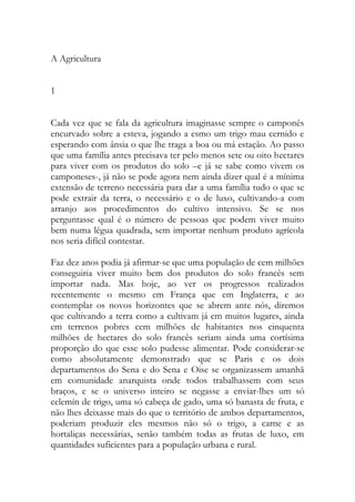 A Agricultura 
1 
Cada vez que se fala da agricultura imaginasse sempre o camponês encurvado sobre a esteva, jogando a esmo um trigo mau cernido e esperando com ânsia o que lhe traga a boa ou má estação. Ao passo que uma família antes precisava ter pelo menos sete ou oito hectares para viver com os produtos do solo –e já se sabe como vivem os camponeses-, já não se pode agora nem ainda dizer qual é a mínima extensão de terreno necessária para dar a uma família tudo o que se pode extrair da terra, o necessário e o de luxo, cultivando-a com arranjo aos procedimentos do cultivo intensivo. Se se nos perguntasse qual é o número de pessoas que podem viver muito bem numa légua quadrada, sem importar nenhum produto agrícola nos seria difícil contestar. 
Faz dez anos podia já afirmar-se que uma população de cem milhões conseguiria viver muito bem dos produtos do solo francês sem importar nada. Mas hoje, ao ver os progressos realizados recentemente o mesmo em França que em Inglaterra, e ao contemplar os novos horizontes que se abrem ante nós, diremos que cultivando a terra como a cultivam já em muitos lugares, ainda em terrenos pobres cem milhões de habitantes nos cinquenta milhões de hectares do solo francês seriam ainda uma cortísima proporção do que esse solo pudesse alimentar. Pode considerar-se como absolutamente demonstrado que se Paris e os dois departamentos do Sena e do Sena e Oise se organizassem amanhã em comunidade anarquista onde todos trabalhassem com seus braços, e se o universo inteiro se negasse a enviar-lhes um só celemín de trigo, uma só cabeça de gado, uma só banasta de fruta, e não lhes deixasse mais do que o território de ambos departamentos, poderiam produzir eles mesmos não só o trigo, a carne e as hortaliças necessárias, senão também todas as frutas de luxo, em quantidades suficientes para a população urbana e rural.  