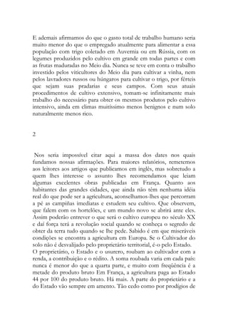 E ademais afirmamos do que o gasto total de trabalho humano seria muito menor do que o empregado atualmente para alimentar a essa população com trigo coletado em Auvernia ou em Rússia, com os legumes produzidos pelo cultivo em grande em todas partes e com as frutas maduradas no Meio dia. Nunca se teve em conta o trabalho investido pelos viticultores do Meio dia para cultivar a vinha, nem pelos lavradores russos ou húngaros para cultivar o trigo, por férteis que sejam suas pradarias e seus campos. Com seus atuais procedimentos de cultivo extensivo, tomam-se infinitamente mais trabalho do necessário para obter os mesmos produtos pelo cultivo intensivo, ainda em climas muitíssimo menos benignos e num solo naturalmente menos rico. 
2 
Nos seria impossível citar aqui a massa dos dates nos quais fundamos nossas afirmações. Para maiores relatórios, remetemos aos leitores aos artigos que publicamos em inglês, mas sobretudo a quem lhes interesse o assunto lhes recomendamos que leiam algumas excelentes obras publicadas em França. Quanto aos habitantes das grandes cidades, que ainda não têm nenhuma idéia real do que pode ser a agricultura, aconselhamos-lhes que percorram a pé as campiñas imediatas e estudem seu cultivo. Que observem, que falem com os hortelões, e um mundo novo se abrirá ante eles. Assim poderão entrever o que será o cultivo europeu no século XX e daí força terá a revolução social quando se conheça o segredo de obter da terra tudo quando se lhe pede. Sabido é em que miseráveis condições se encontra a agricultura em Europa. Se o Cultivador do solo não é desvalijado pelo proprietário territorial, é-o pelo Estado. 
O proprietário, o Estado e o usurero, roubam ao cultivador com a renda, a contribuição e o rédito. A soma roubada varia em cada país: nunca é menor do que a quarta parte, e muito com freqüência é a metade do produto bruto Em França, a agricultura paga ao Estado 44 por 100 do produto bruto. Há mais. A parte do proprietário e a do Estado vão sempre em amento. Tão cedo como por prodígios de  