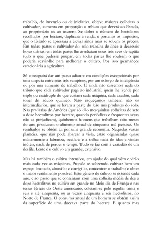 trabalho, de invenção ou de iniciativa, obteve maiores colheitas o cultivador, aumenta em proporção o tributo que deverá ao Estado, ao proprietário ou ao usurero. Se dobra o número de hectolitros recolhidos por hectare, duplicará a renda, e portanto os impostos, que o Estado se apressará a elevar ainda mais se sobem os preços. Em todas partes o cultivador do solo trabalha de doze a dezesseis horas diárias; em todas partes lhe arrebatam essas três aves de rapiña tudo o que pudesse poupar; em todas partes lhe roubam o que poderia servir-lhe para melhorar o cultivo. Por isso permanece estacionária a agricultura. 
Só conseguirá dar um passo adiante em condições excepcionais por uma disputa entre seus três vampiros, por um esforço de inteligência ou por um aumento de trabalho. E ainda não dissemos nada do tributo que cada cultivador paga ao industrial, quem lhe vende por triplo ou cuádruple do que custam cada máquina, cada azadón, cada tonel de adubo químico. Não esqueçamos também não os intermediários, que se levam a parte do leão nos produtos do solo. Nas pradarias de América (que só dão mesquinhas colheitas de sete a doze hectolitros por hectare, quando periódicas e frequentes secas não as prejudicam), quinhentos homens que trabalham oito meses do ano produzem o alimento anual de cinquenta mil pessoas. Os resultados se obtêm ali por uma grande economia. Naquelas vastas planícies, que não pode abarcar a vista, estão organizadas quase militarmente a labranza, øceifa-a e a trilha: nada de idas e vindas inúteis, nada de perder o tempo. Tudo se faz com a exatidão de um desfile. Leste é o cultivo em grande, extensivo. 
Mas há também o cultivo intensivo, em ajuda: do qual vêm e virão mais cada vez as máquinas. Propõe-se sobretudo cultivar bem um espaço limitado, aboná-lo e corrigí-lo, concentrar o trabalho e obter o maior rendimento possível. Este gênero de cultivo se estende cada ano, e ao passo que se contentam com uma colheita média de dez a doze hectolitros no cultivo em grande no Meio dia de França e nas terras férteis do Oeste americano, coletam-se pelo regular trinta e seis e até cinquenta, ou as vezes cinquenta e seis hectolitros, no Norte de França. O consumo anual de um homem se obtém assim da superfície de uma doceava parte do hectare. E quanto mas  