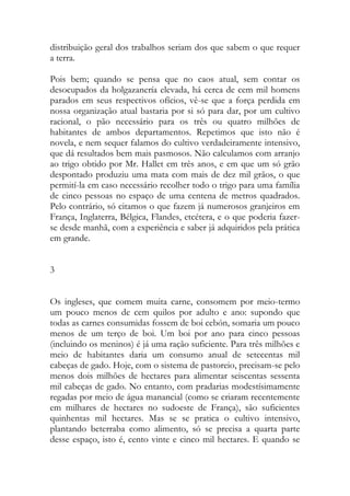 distribuição geral dos trabalhos seriam dos que sabem o que requer a terra. 
Pois bem; quando se pensa que no caos atual, sem contar os desocupados da holgazanería elevada, há cerca de cem mil homens parados em seus respectivos ofícios, vê-se que a força perdida em nossa organização atual bastaria por si só para dar, por um cultivo racional, o pão necessário para os três ou quatro milhões de habitantes de ambos departamentos. Repetimos que isto não é novela, e nem sequer falamos do cultivo verdadeiramente intensivo, que dá resultados bem mais pasmosos. Não calculamos com arranjo ao trigo obtido por Mr. Hallet em três anos, e em que um só grão despontado produziu uma mata com mais de dez mil grãos, o que permití-la em caso necessário recolher todo o trigo para uma família de cinco pessoas no espaço de uma centena de metros quadrados. Pelo contrário, só citamos o que fazem já numerosos granjeiros em França, Inglaterra, Bélgica, Flandes, etcétera, e o que poderia fazer- se desde manhã, com a experiência e saber já adquiridos pela prática em grande. 
3 
Os ingleses, que comem muita carne, consomem por meio-termo um pouco menos de cem quilos por adulto e ano: supondo que todas as carnes consumidas fossem de boi cebón, somaria um pouco menos de um terço de boi. Um boi por ano para cinco pessoas (incluindo os meninos) é já uma ração suficiente. Para três milhões e meio de habitantes daria um consumo anual de setecentas mil cabeças de gado. Hoje, com o sistema de pastoreio, precisam-se pelo menos dois milhões de hectares para alimentar seiscentas sessenta mil cabeças de gado. No entanto, com pradarias modestísimamente regadas por meio de água manancial (como se criaram recentemente em milhares de hectares no sudoeste de França), são suficientes quinhentas mil hectares. Mas se se pratica o cultivo intensivo, plantando beterraba como alimento, só se precisa a quarta parte desse espaço, isto é, cento vinte e cinco mil hectares. E quando se  