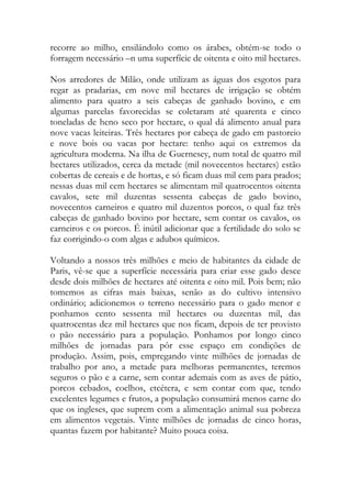 recorre ao milho, ensilándolo como os árabes, obtém-se todo o forragem necessário –n uma superfície de oitenta e oito mil hectares. 
Nos arredores de Milão, onde utilizam as águas dos esgotos para regar as pradarias, em nove mil hectares de irrigação se obtém alimento para quatro a seis cabeças de ganhado bovino, e em algumas parcelas favorecidas se coletaram até quarenta e cinco toneladas de heno seco por hectare, o qual dá alimento anual para nove vacas leiteiras. Três hectares por cabeça de gado em pastoreio e nove bois ou vacas por hectare: tenho aqui os extremos da agricultura moderna. Na ilha de Guernesey, num total de quatro mil hectares utilizados, cerca da metade (mil novecentos hectares) estão cobertas de cereais e de hortas, e só ficam duas mil cem para prados; nessas duas mil cem hectares se alimentam mil quatrocentos oitenta cavalos, sete mil duzentas sessenta cabeças de gado bovino, novecentos carneiros e quatro mil duzentos porcos, o qual faz três cabeças de ganhado bovino por hectare, sem contar os cavalos, os carneiros e os porcos. É inútil adicionar que a fertilidade do solo se faz corrigindo-o com algas e adubos químicos. 
Voltando a nossos três milhões e meio de habitantes da cidade de Paris, vê-se que a superfície necessária para criar esse gado desce desde dois milhões de hectares até oitenta e oito mil. Pois bem; não tomemos as cifras mais baixas, senão as do cultivo intensivo ordinário; adicionemos o terreno necessário para o gado menor e ponhamos cento sessenta mil hectares ou duzentas mil, das quatrocentas dez mil hectares que nos ficam, depois de ter provisto o pão necessário para a população. Ponhamos por longo cinco milhões de jornadas para pôr esse espaço em condições de produção. Assim, pois, empregando vinte milhões de jornadas de trabalho por ano, a metade para melhoras permanentes, teremos seguros o pão e a carne, sem contar ademais com as aves de pátio, porcos cebados, coelhos, etcétera, e sem contar com que, tendo excelentes legumes e frutos, a população consumirá menos carne do que os ingleses, que suprem com a alimentação animal sua pobreza em alimentos vegetais. Vinte milhões de jornadas de cinco horas, quantas fazem por habitante? Muito pouca coisa.  