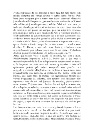 Numa população de três milhões e meio deve ter pelo menos um milhão duzentos mil varões adultos e outras tantas fêmeas. Pois bem; para assegurar pão e carne para todos bastariam dezessete jornadas de trabalho por ano, para os homens nada mais. Adicionai três milhões de jornadas para obter o leite. Adicionai outro tanto, e tudo isso não chega a vinte e cinco jornadas de cinco horas –questão de divertir-se um pouco no campo– para ter estes três produtos principais: pão, carne e leite. Saiamos de Paris e visitemos um desses estabelecimentos de cultivo hortícola que a poucos quilômetros das academias fazem prodígios ignorados pelos sábios economistas; por exemplo, o de M. Ponce, autor de uma obra a respeito do assunto, quem não faz mistério do que lhe produz a terra e o revelou com detalhes. M. Ponce, e sobretudo seus obreiros, trabalham como negros. São oito para cultivar pouco mais de um hectare. Trabalham de doze a quinze horas diárias, isto é, triplo do que se deve. 
Ainda que fossem vinte e quatro os obreiros, não teria a mais. Provavelmente responderá a isso M. Ponce que já que paga a tremenda quantidade de duas mil quinhentas pesetas anuais de renda e de imposto por seus onze mil metros quadrados, e dois mil quinhentas pesetas pelo adubo comprado nos quartéis, está obrigado a explodir. «Explodido eu, explodo a minha vez», seria provavelmente sua resposta. A instalação lhe custou trinta mil pesetas, das quais mais da metade são seguramente: tributo aos varões holgazanes da indústria. Em resumo, sua instalação não representa mais de três mil jornadas de trabalho, provavelmente muito menos. Vejamos suas colheitas: dez mil quilos de cenouras, dez mil quilos de cebolas, rabanetes, e outras menudencias, seis mil couves, três mil couves-flores, cinco mil canastras de tomates, cinco mil dúzias de frutas escolhidas, cento cinquenta e quatro mil saladas; um total de cento vinte e cinco mil quilos de hortaliças e frutas numa superfície de cento dez metros de longitude por cem metros de largura, o qual dá mais de cento dez toneladas de verdura por hectare. 
Um homem não come mais de trezentos quilos de legumes e frutas por ano, e o hectare de um hortelão dá as suficientes para sentir bem a mesa de trezentos cinquenta adultos. De modo que vinte e quatro pessoas ocupadas todo o ano em cultivar um hectare de terra, trabalhando cinco horas diárias, produziriam hortaliças e frutas  