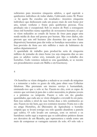 suficientes para trezentos cinquenta adultos, o qual equivale a quinhentos indivíduos de todas idades. Cultivando como M. Ponce –e há quem lhe excedeu em resultados– trezentos cinquenta indivíduos que dedicassem cada um pouco mais de cem horas por ano, teriam verduras e frutas para quinhentas pessoas. Essa produção não é excepcional. Sob os muros de Paris a conseguem cinco mil hortelões numa superfície de novecentos hectares; só que se vêem reduzidos ao estado de bestas de ônus para pagar uma renda média de duas mil pesetas por hectare. Mas estes dados, não provam que sete mil hectares (das duzentas dez que nos ficam disponíveis) bastariam para dar todas as hortaliças necessárias e uma boa provisão de fruta aos três milhões e meio de habitantes de ambos departamentos? 
A quantidade de trabalho para produzí-las seria de cinquenta milhões de jornadas de cinco horas (ou seja cinquenta dias ao ano para os adultos varões sós), tomando por tipo o trabalho dos hortelões. Cedo veremos reduzir-se esta quantidade, se se recorre aos procedimentos usuais em Malha e em Guernesey. 
4 
Os hortelões se vêem obrigados a reduzir-se ao estado de máquinas e a renunciar a todos os gozes da vida, para obter suas Colheitas fabulosas. Mas prestaram um imenso serviço à humanidade, ensinando-nos que o solo se faz. Fazem-no eles, com as capas de esterco que serviram já para dar o calor necessário; às plantas jovens e a primícias ou temporãs. Fazem o solo em tão grandes quantidades, que cada ano se vêem obrigados a revendê-lo em parte. Sem isso subiria o nível de suas hortas duas a três centímetros ao ano. Fazem-no tão bem, que nos contratos recentes (Varra nos o diz no artigo Hortelões, do Dicionário de Agricultura) o hortelão estipula que se levará consigo seu solo quando abandone a parcela que cultiva. O solo levado em carroças, com os móveis e os bastidores: tenho aqui a resposta que os cultivadores práticos deram aos desvairos de um Ricardo, que representava a renda como um meio de compensar as vantagens naturais do solo. «O solo vale o  