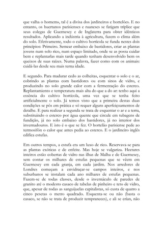 que valha o homem», tal é a divisa dos jardineiros e hortelões. E no entanto, os huertanos parisienses e ruaneses se fatigam tríplice que seus colegas de Guernesey e de Inglaterra para obter idênticos resultados. Aplicando a indústria à agricultura, fazem o clima além do solo. Efetivamente, todo o cultivo hortícola se funda nestes dois princípios: Primeiro. Semear embaixo de bastidores, criar as plantas jovens num solo rico, num espaço limitado, onde se as possa cuidar bem e replantarlas mais tarde quando tenham desenvolvido bem os queixos de suas raízes. Numa palavra, fazer como com os animais: cuidá-las desde seu mais terna idade. 
E segundo. Para madurar cedo as colheitas, esquentar o solo e o ar, cobrindo as plantas com bastidores ou com sinos de vidro, e produzindo no solo grande calor com a fermentação do esterco. Replantamiento e temperatura mais alta do que a do ar: tenho aqui a essência do cultivo hortícola, uma vez que se tenha feito artificialmente o solo. Já temos visto que a primeira destas duas condições se pôs em prática e só requer alguns aperfeiçoamentos de detalhe. E para realizar a segunda se trata de esquentar o ar e a terra, substituindo o esterco por água quente que circule em tubagens de fundição, já no solo embaixo dos bastidores, já no interior dos invernadouros. E isto é o que se fez. O hortelão parisiense pede ao termosifón o calor que antes pedia ao esterco. E o jardineiro inglês edifica estufas. 
Em outros tempos, a estufa era um luxo de rico. Reservava-se para as plantas exóticas e de enfeite. Mas hoje se vulgariza. Hectares inteiros estão cobertas de vidro nas ilhas de Malha e de Guernesey, sem contar os milhares de estufas pequenas que se vêem em Guernesey em cada granja, em cada jardim. Nos arredores de Londres começam a envidraçar-se campos inteiros, e nos suburbanos se instalam cada ano milhares de estufas pequenas. Fazem-se de todas classes, desde o invernáculo de paredes de granito até o modesto casaco de tabelas de pinheiro e teto de vidro, que, apesar de todas as sanguijuelas capitalistas, só custa de quatro a cinco pesetas o metro quadrado. Esquenta-se ou não (basta o casaco, se não se trata de produzir tempraneces), e ali se crían, não  
