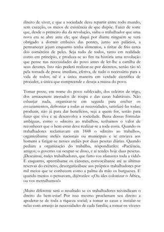 direito de viver, e que a sociedade deve repartir entre todo mundo, sem exceção, os meios de existência de que dispõe. Fazer de sorte que, desde o primeiro dia da revolução, saiba o trabalhador que uma nova era se abre ante ele; que daqui por diante ninguém se verá obrigado a dormir embaixo das pontes, junto aos palácios, a permanecer jejum enquanto tenha alimentos, a tiritar de frio cerca dos comércios de peles. Seja tudo de todos, tanto em realidade como em princípio, e produza-se ao fim na história uma revolução que pense nas necessidades do povo antes de ler-lhe a cartilha de seus deveres. Isto não poderá realizar-se por decretos, senão tão só pela tomada de posse imediata, efetiva, de tudo o necessário para a vida de todos; tal é a única maneira em verdade científica de proceder, a única que compreende e deseja a massa do povo. 
Tomar posse, em nome do povo sublevado, dos celeiros de trigo, dos armazenem atestados de roupa e das casas habitáveis. Não esbanjar nada, organizar-se em seguida para encher os esvaziamentos, defrontar a todas as necessidades, satisfazê-las todas; produzir, não já para dar benefícios, seja a quem for, senão para fazer que viva e se desenvolva a sociedade. Basta dessas fórmulas ambíguas, como o «direito ao trabalho», tenhamos o valor de reconhecer que o bem-estar deve realizar-se a toda costa. Quando os trabalhadores reclamavam em 1848 o «direito ao trabalho», organizábanse ateliês nacionais ou municipais e se enviava aos homens a fatigar-se nesses ateliês por duas pesetas diárias. Quando pediam a organização do trabalho, respondíanles: «Paciência, amigos; o governo vai ocupar-se disso, e aí tendes hoje duas pesetas. ¡Descansai, rudes trabalhadores, que farto vos afanastes toda a vida!» E enquanto, apuntábanse os cânones, convocábanse até as últimas reservas do exército, desorganizábase aos próprios trabalhadores por mil meios que se conhecem como a palma da mão os burgueses. E quando menos o pensavam, dijéronles: «¡Ou ides colonizar o África, ou vos metralhamos!» 
¡Muito diferente será o resultado se os trabalhadores reivindicam o direito do bem-estar! Por isso mesmo proclamam seu direito a apoderar-se de toda a riqueza social; a tomar as casas e instalar-se nelas com arranjo às necessidades de cada família; a tomar os víveres  